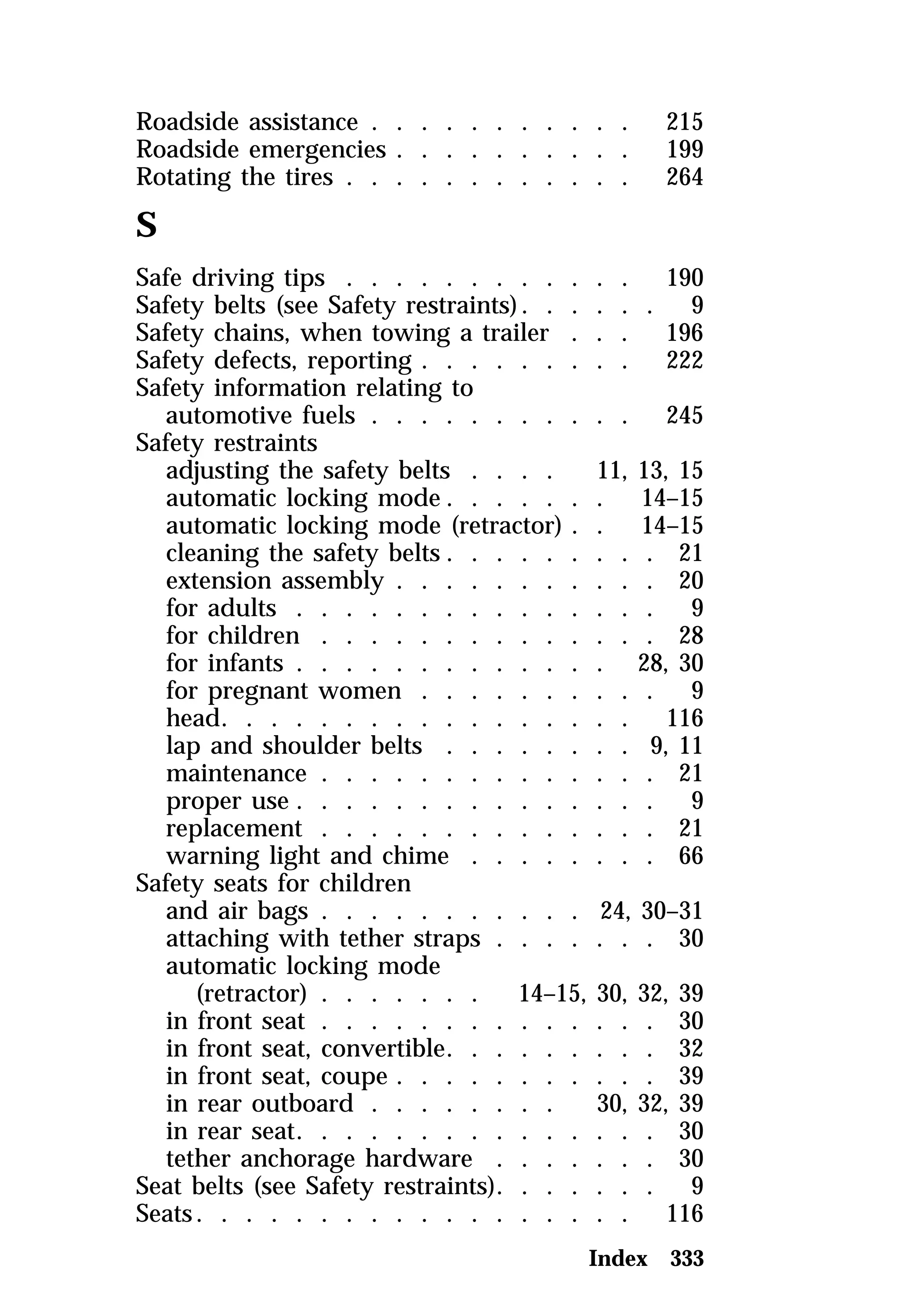Roadside assistance . . . . . . . . . . . 215 
Roadside emergencies . . . . . . . . . . 199 
Rotating the tires . . . . . . . . . . . . 264 
S 
Safe driving tips . . . . . . . . . . . . 190 
Safety belts (see Safety restraints). . . . . . 9 
Safety chains, when towing a trailer . . . 196 
Safety defects, reporting . . . . . . . . . 222 
Safety information relating to 
automotive fuels . . . . . . . . . . . 245 
Safety restraints 
adjusting the safety belts . . . . 11, 13, 15 
automatic locking mode. . . . . . . 14–15 
automatic locking mode (retractor) . . 14–15 
cleaning the safety belts . . . . . . . . . 21 
extension assembly . . . . . . . . . . . 20 
for adults . . . . . . . . . . . . . . . 9 
for children . . . . . . . . . . . . . . 28 
for infants . . . . . . . . . . . . . 28, 30 
for pregnant women . . . . . . . . . . 9 
head. . . . . . . . . . . . . . . . . 116 
lap and shoulder belts . . . . . . . . 9, 11 
maintenance . . . . . . . . . . . . . . 21 
proper use . . . . . . . . . . . . . . . 9 
replacement . . . . . . . . . . . . . . 21 
warning light and chime . . . . . . . . 66 
Safety seats for children 
and air bags . . . . . . . . . . . 24, 30–31 
attaching with tether straps . . . . . . . 30 
automatic locking mode 
(retractor) . . . . . . . 14–15, 30, 32, 39 
in front seat . . . . . . . . . . . . . . 30 
in front seat, convertible. . . . . . . . . 32 
in front seat, coupe . . . . . . . . . . . 39 
in rear outboard . . . . . . . . 30, 32, 39 
in rear seat. . . . . . . . . . . . . . . 30 
tether anchorage hardware . . . . . . . 30 
Seat belts (see Safety restraints). . . . . . . 9 
Seats. . . . . . . . . . . . . . . . . . 116 
Index 333 
 