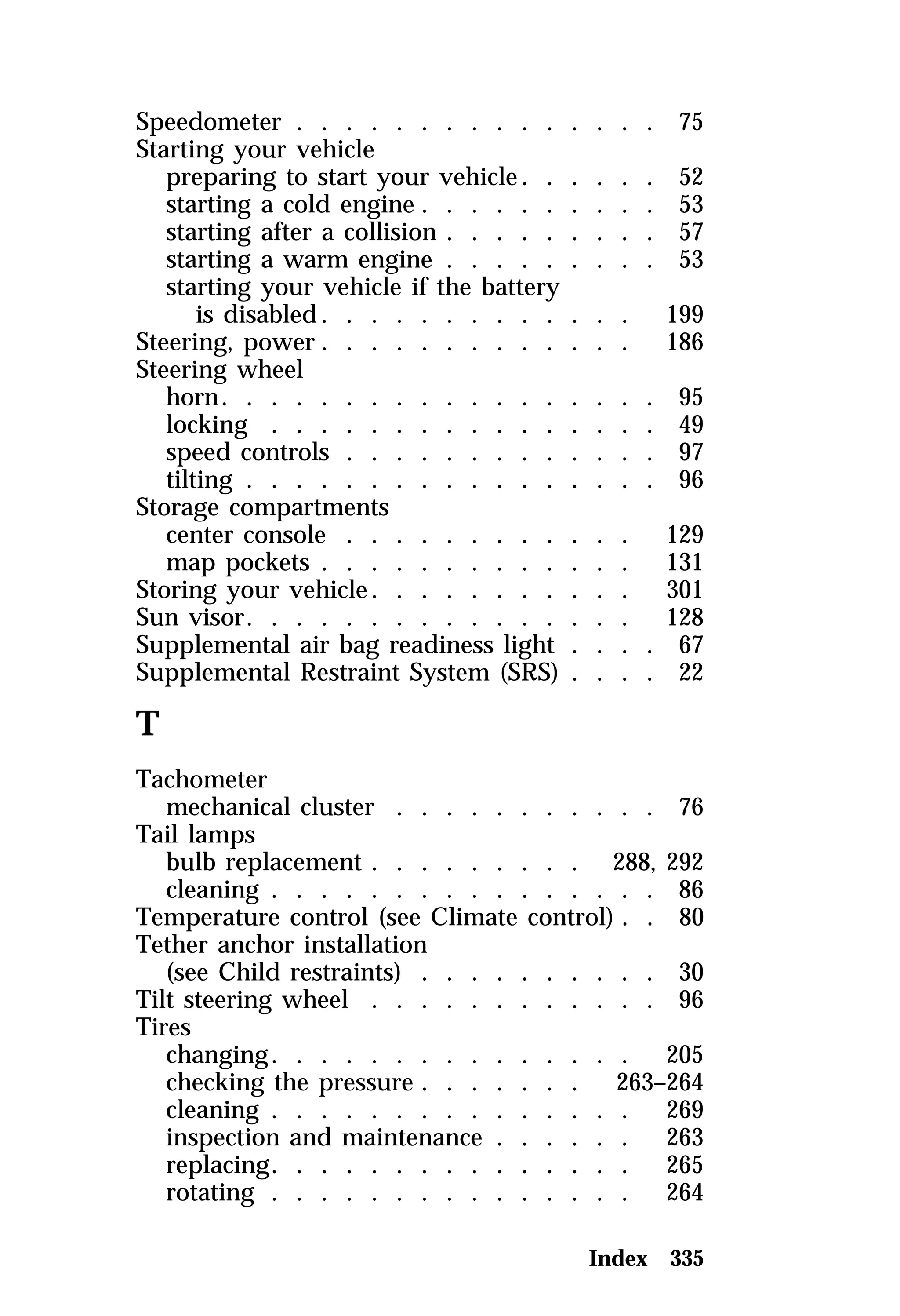 Speedometer . . . . . . . . . . . . . . . 75 
Starting your vehicle 
preparing to start your vehicle. . . . . . 52 
starting a cold engine . . . . . . . . . . 53 
starting after a collision . . . . . . . . . 57 
starting a warm engine . . . . . . . . . 53 
starting your vehicle if the battery 
is disabled. . . . . . . . . . . . . 199 
Steering, power . . . . . . . . . . . . . 186 
Steering wheel 
horn. . . . . . . . . . . . . . . . . . 95 
locking . . . . . . . . . . . . . . . . 49 
speed controls . . . . . . . . . . . . . 97 
tilting . . . . . . . . . . . . . . . . . 96 
Storage compartments 
center console . . . . . . . . . . . . 129 
map pockets . . . . . . . . . . . . . 131 
Storing your vehicle. . . . . . . . . . . 301 
Sun visor. . . . . . . . . . . . . . . . 128 
Supplemental air bag readiness light . . . . 67 
Supplemental Restraint System (SRS) . . . . 22 
T 
Tachometer 
mechanical cluster . . . . . . . . . . . 76 
Tail lamps 
bulb replacement . . . . . . . . . 288, 292 
cleaning . . . . . . . . . . . . . . . . 86 
Temperature control (see Climate control) . . 80 
Tether anchor installation 
(see Child restraints) . . . . . . . . . . 30 
Tilt steering wheel . . . . . . . . . . . . 96 
Tires 
changing. . . . . . . . . . . . . . . 205 
checking the pressure . . . . . . . 263–264 
cleaning . . . . . . . . . . . . . . . 269 
inspection and maintenance . . . . . . 263 
replacing. . . . . . . . . . . . . . . 265 
rotating . . . . . . . . . . . . . . . 264 
Index 335 
 