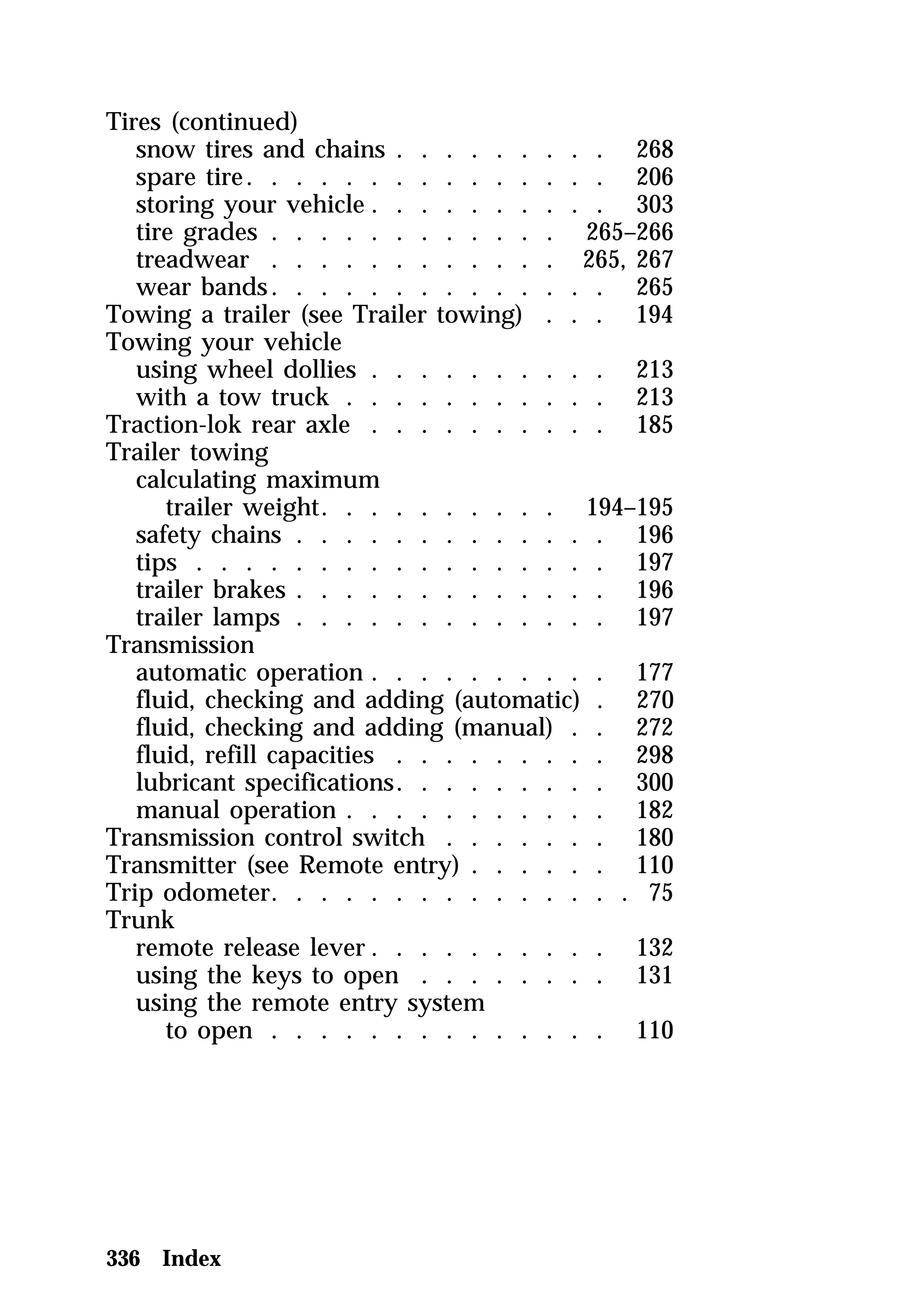 Tires (continued) 
snow tires and chains . . . . . . . . . 268 
spare tire. . . . . . . . . . . . . . . 206 
storing your vehicle . . . . . . . . . . 303 
tire grades . . . . . . . . . . . . 265–266 
treadwear . . . . . . . . . . . . 265, 267 
wear bands. . . . . . . . . . . . . . 265 
Towing a trailer (see Trailer towing) . . . 194 
Towing your vehicle 
using wheel dollies . . . . . . . . . . 213 
with a tow truck . . . . . . . . . . . 213 
Traction-lok rear axle . . . . . . . . . . 185 
Trailer towing 
calculating maximum 
trailer weight. . . . . . . . . . 194–195 
safety chains . . . . . . . . . . . . . 196 
tips . . . . . . . . . . . . . . . . . 197 
trailer brakes . . . . . . . . . . . . . 196 
trailer lamps . . . . . . . . . . . . . 197 
Transmission 
automatic operation . . . . . . . . . . 177 
fluid, checking and adding (automatic) . 270 
fluid, checking and adding (manual) . . 272 
fluid, refill capacities . . . . . . . . . 298 
lubricant specifications. . . . . . . . . 300 
manual operation . . . . . . . . . . . 182 
Transmission control switch . . . . . . . 180 
Transmitter (see Remote entry) . . . . . . 110 
Trip odometer. . . . . . . . . . . . . . . 75 
Trunk 
remote release lever. . . . . . . . . . 132 
using the keys to open . . . . . . . . 131 
using the remote entry system 
to open . . . . . . . . . . . . . . 110 
336 Index 
 