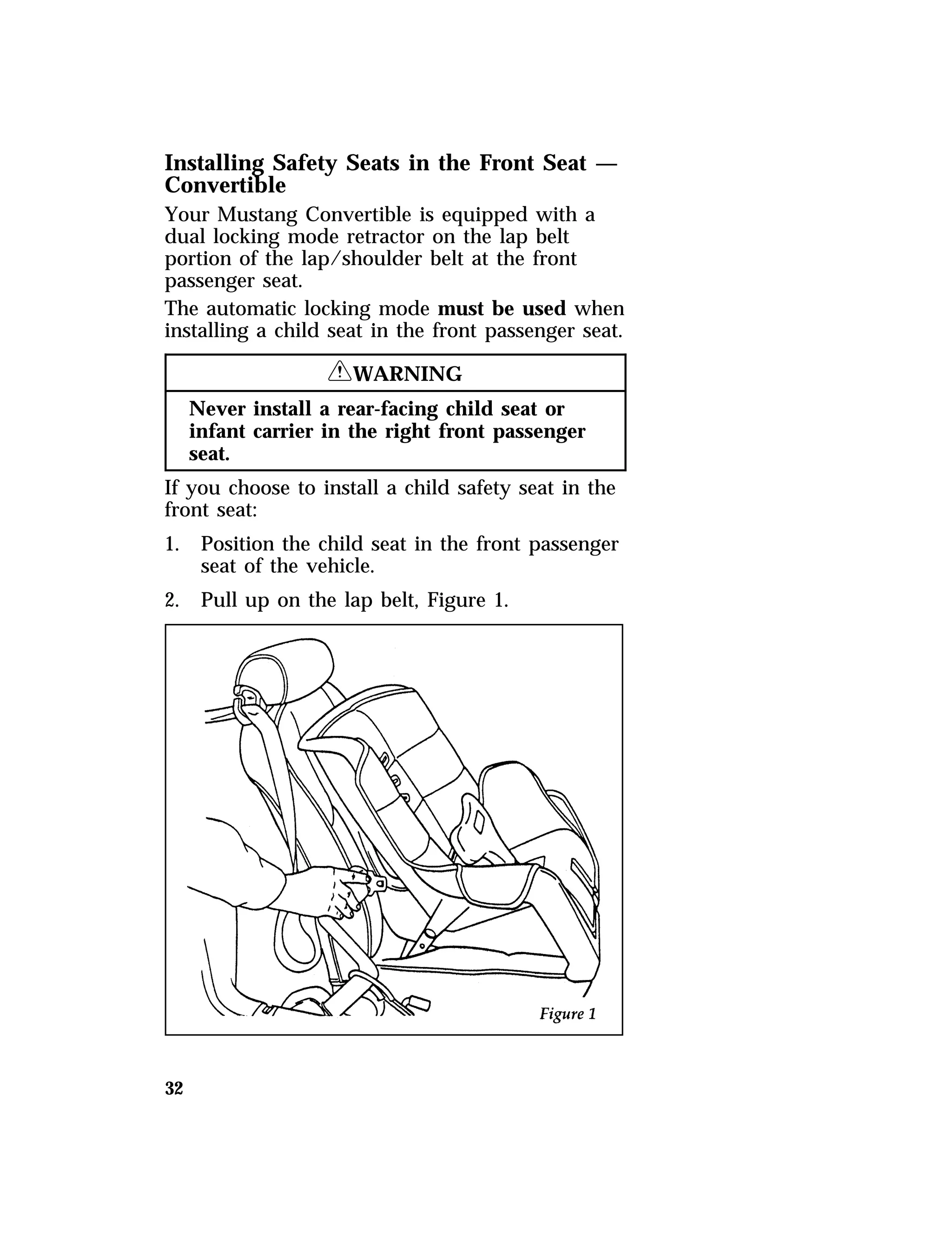 Installing Safety Seats in the Front Seat — 
Convertible 
Your Mustang Convertible is equipped with a 
dual locking mode retractor on the lap belt 
portion of the lap/shoulder belt at the front 
passenger seat. 
The automatic locking mode must be used when 
installing a child seat in the front passenger seat. 
32 
RWARNING 
Never install a rear-facing child seat or 
infant carrier in the right front passenger 
seat. 
If you choose to install a child safety seat in the 
front seat: 
1. Position the child seat in the front passenger 
seat of the vehicle. 
2. Pull up on the lap belt, Figure 1. 
 