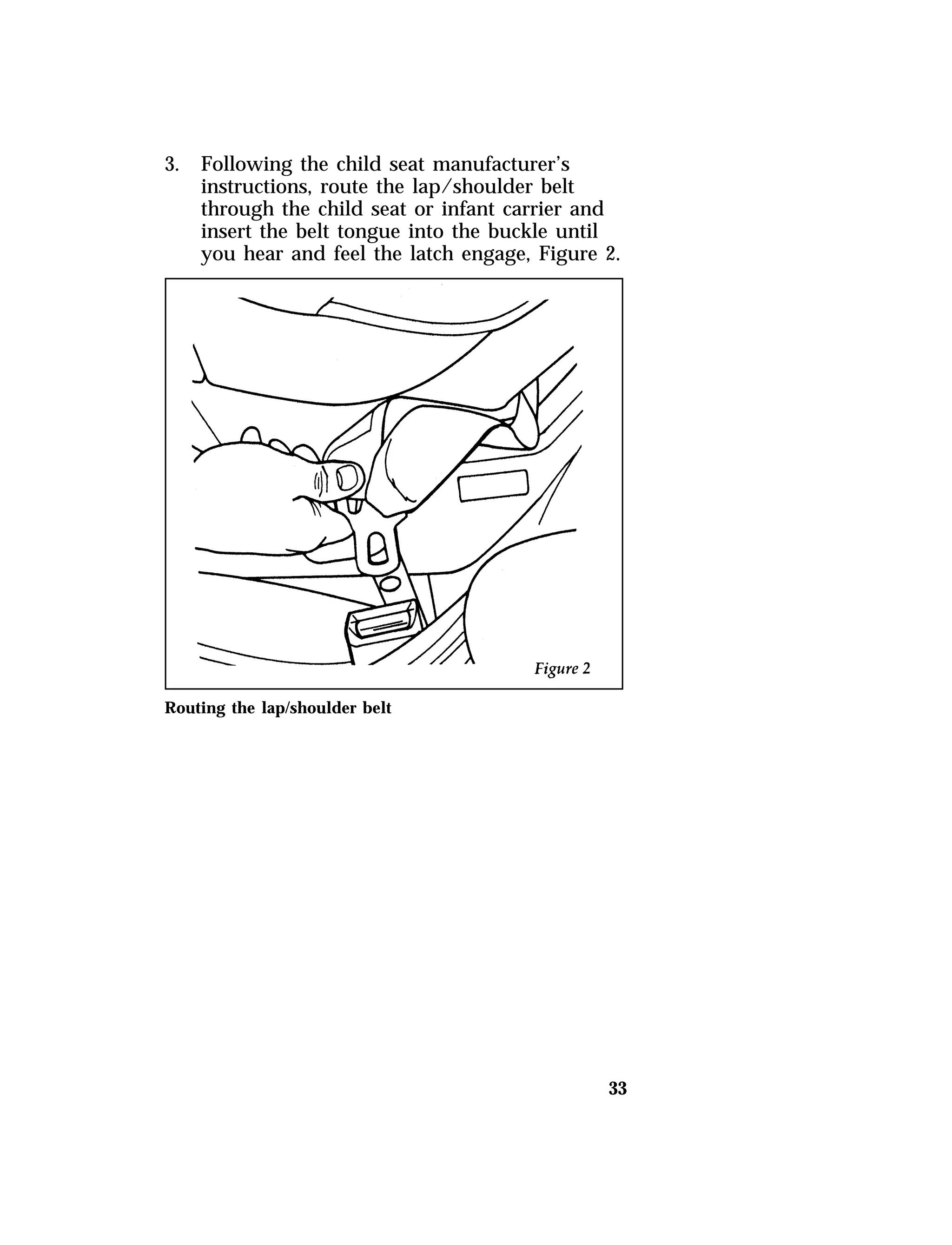 33 
3. Following the child seat manufacturer’s 
instructions, route the lap/shoulder belt 
through the child seat or infant carrier and 
insert the belt tongue into the buckle until 
you hear and feel the latch engage, Figure 2. 
Routing the lap/shoulder belt 
 