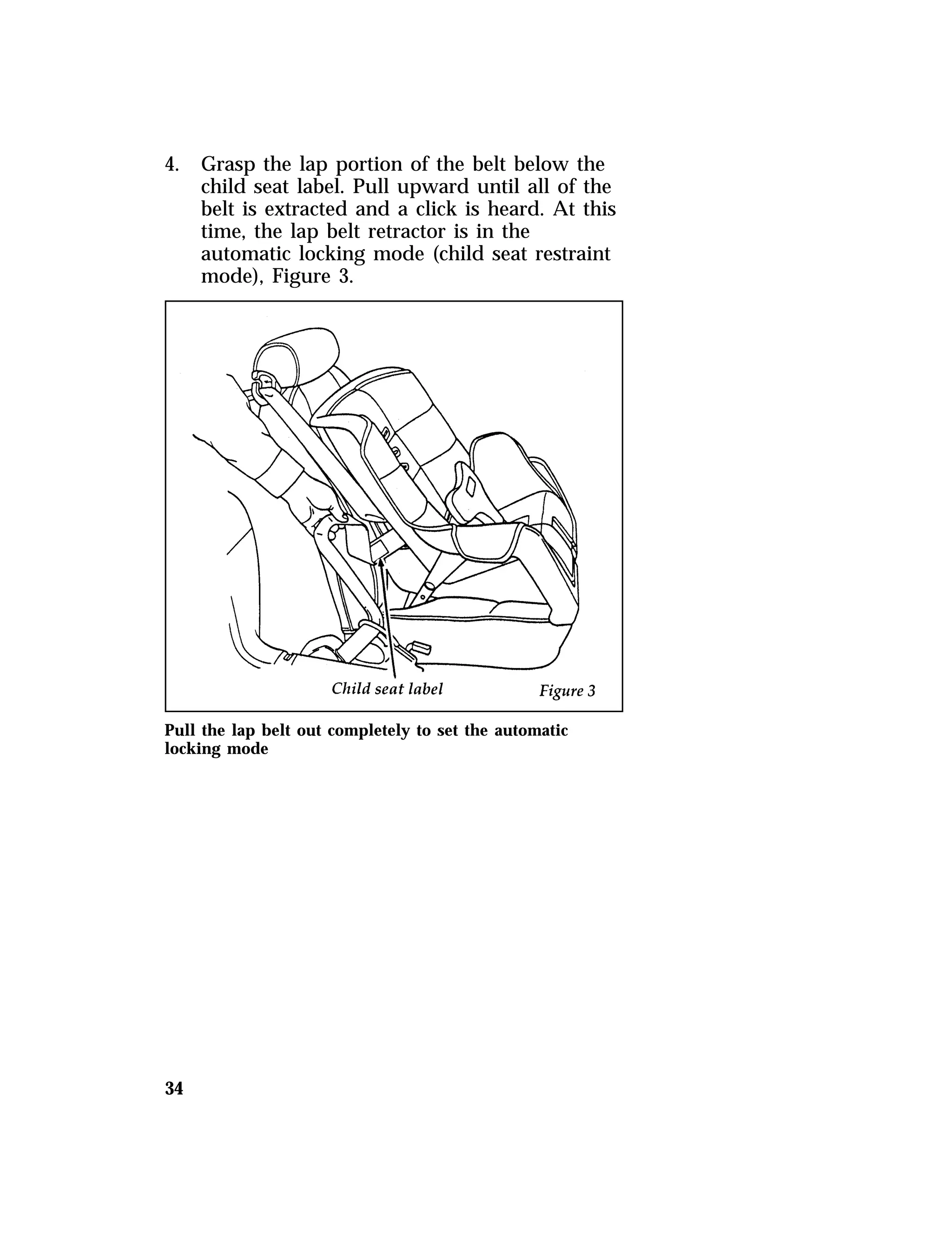 4. Grasp the lap portion of the belt below the 
34 
child seat label. Pull upward until all of the 
belt is extracted and a click is heard. At this 
time, the lap belt retractor is in the 
automatic locking mode (child seat restraint 
mode), Figure 3. 
Pull the lap belt out completely to set the automatic 
locking mode 
 