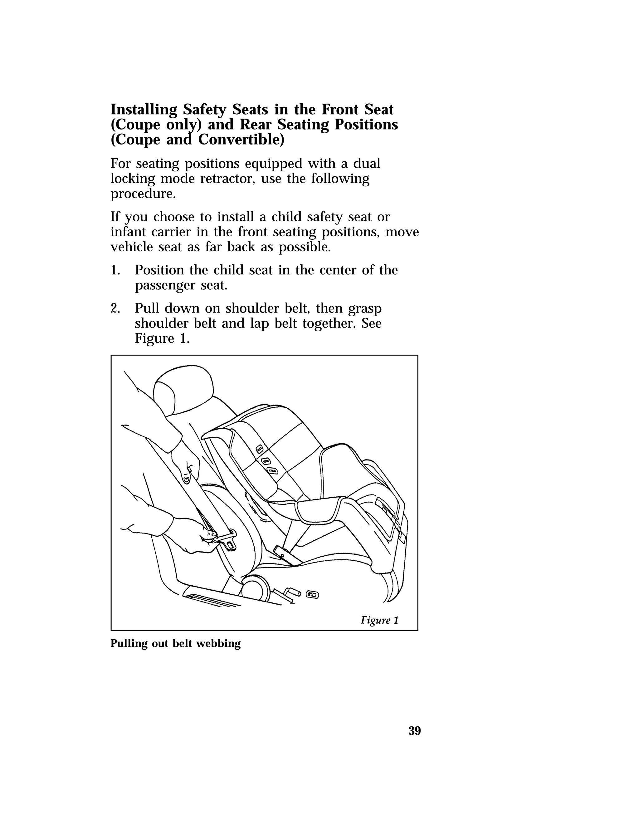Installing Safety Seats in the Front Seat 
(Coupe only) and Rear Seating Positions 
(Coupe and Convertible) 
For seating positions equipped with a dual 
locking mode retractor, use the following 
procedure. 
If you choose to install a child safety seat or 
infant carrier in the front seating positions, move 
vehicle seat as far back as possible. 
1. Position the child seat in the center of the 
39 
passenger seat. 
2. Pull down on shoulder belt, then grasp 
shoulder belt and lap belt together. See 
Figure 1. 
Pulling out belt webbing 
 