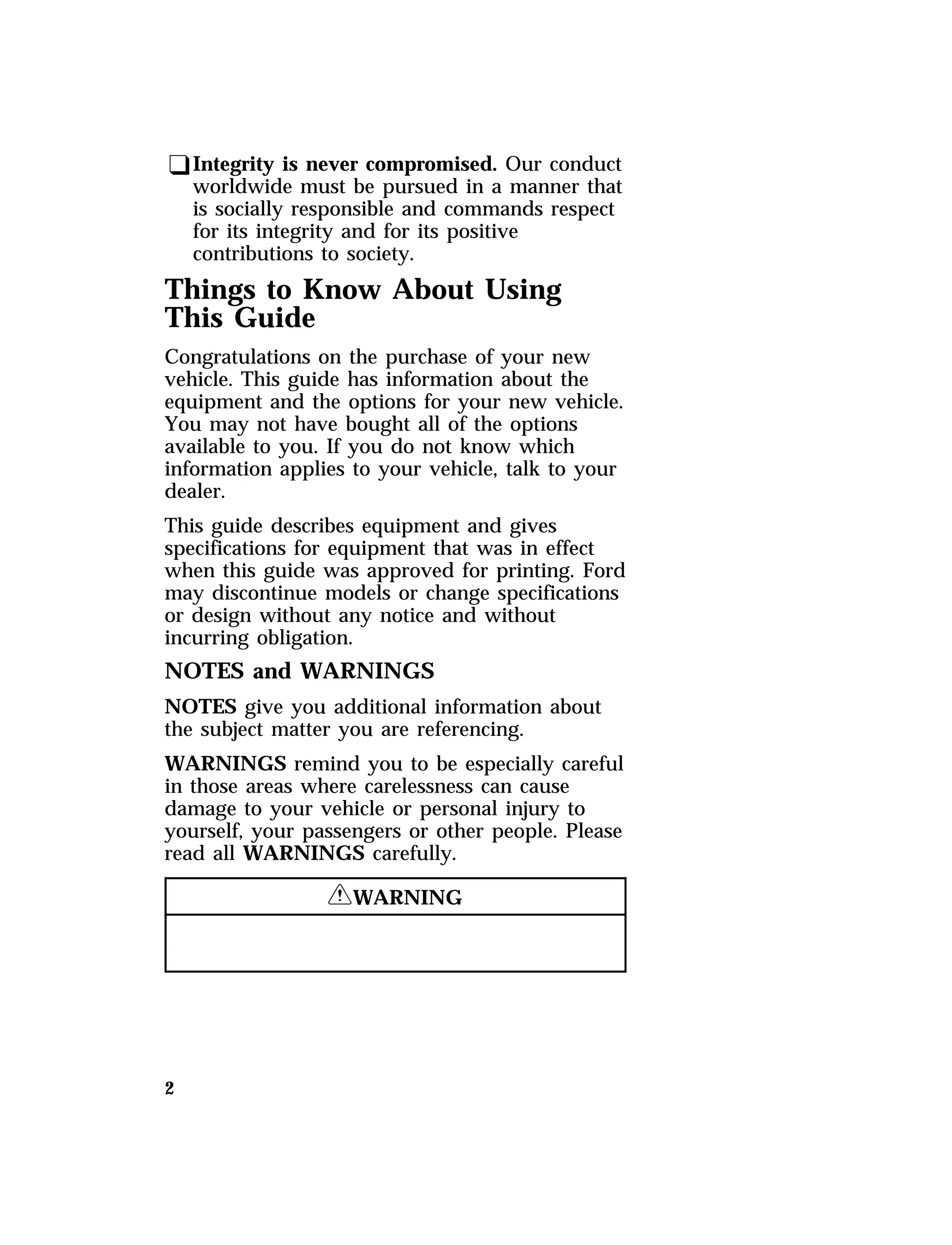 qIntegrity is never compromised. Our conduct 
worldwide must be pursued in a manner that 
is socially responsible and commands respect 
for its integrity and for its positive 
contributions to society. 
Things to Know About Using 
This Guide 
Congratulations on the purchase of your new 
vehicle. This guide has information about the 
equipment and the options for your new vehicle. 
You may not have bought all of the options 
available to you. If you do not know which 
information applies to your vehicle, talk to your 
dealer. 
This guide describes equipment and gives 
specifications for equipment that was in effect 
when this guide was approved for printing. Ford 
may discontinue models or change specifications 
or design without any notice and without 
incurring obligation. 
NOTES and WARNINGS 
NOTES give you additional information about 
the subject matter you are referencing. 
WARNINGS remind you to be especially careful 
in those areas where carelessness can cause 
damage to your vehicle or personal injury to 
yourself, your passengers or other people. Please 
read all WARNINGS carefully. 
2 
RWARNING 
 