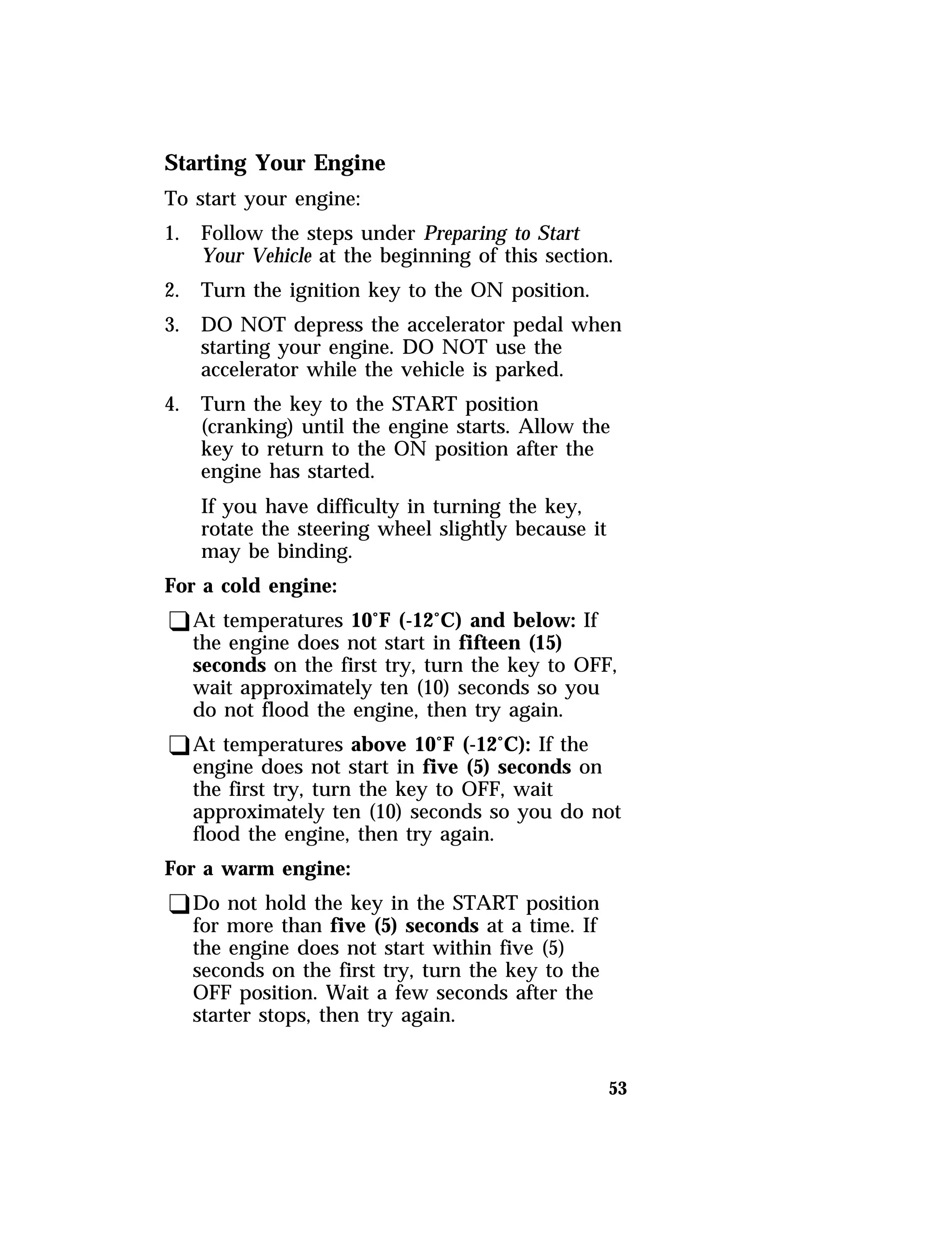 53 
Starting Your Engine 
To start your engine: 
1. Follow the steps under Preparing to Start 
Your Vehicle at the beginning of this section. 
2. Turn the ignition key to the ON position. 
3. DO NOT depress the accelerator pedal when 
starting your engine. DO NOT use the 
accelerator while the vehicle is parked. 
4. Turn the key to the START position 
(cranking) until the engine starts. Allow the 
key to return to the ON position after the 
engine has started. 
If you have difficulty in turning the key, 
rotate the steering wheel slightly because it 
may be binding. 
For a cold engine: 
qAt temperatures 10°F (-12°C) and below: If 
the engine does not start in fifteen (15) 
seconds on the first try, turn the key to OFF, 
wait approximately ten (10) seconds so you 
do not flood the engine, then try again. 
qAt temperatures above 10°F (-12°C): If the 
engine does not start in five (5) seconds on 
the first try, turn the key to OFF, wait 
approximately ten (10) seconds so you do not 
flood the engine, then try again. 
For a warm engine: 
qDo not hold the key in the START position 
for more than five (5) seconds at a time. If 
the engine does not start within five (5) 
seconds on the first try, turn the key to the 
OFF position. Wait a few seconds after the 
starter stops, then try again. 
 