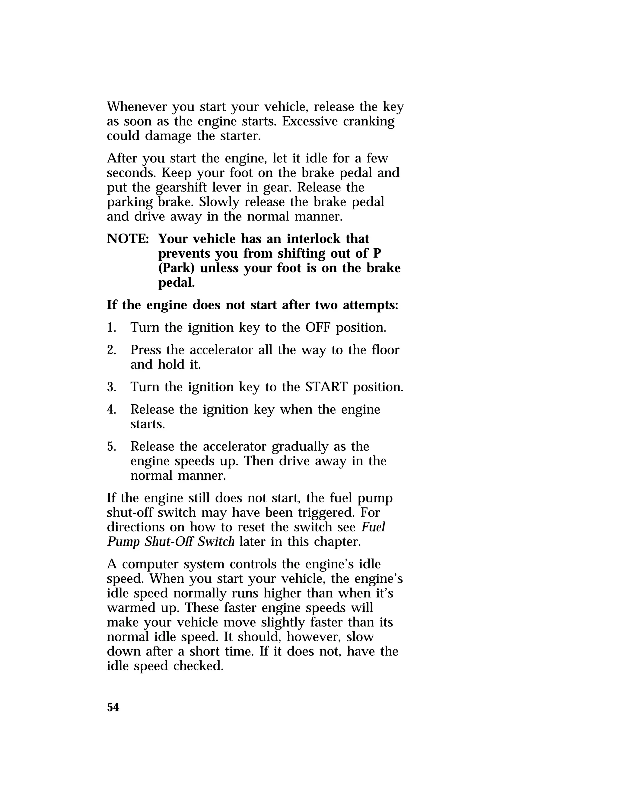 Whenever you start your vehicle, release the key 
as soon as the engine starts. Excessive cranking 
could damage the starter. 
After you start the engine, let it idle for a few 
seconds. Keep your foot on the brake pedal and 
put the gearshift lever in gear. Release the 
parking brake. Slowly release the brake pedal 
and drive away in the normal manner. 
NOTE: Your vehicle has an interlock that 
54 
prevents you from shifting out of P 
(Park) unless your foot is on the brake 
pedal. 
If the engine does not start after two attempts: 
1. Turn the ignition key to the OFF position. 
2. Press the accelerator all the way to the floor 
and hold it. 
3. Turn the ignition key to the START position. 
4. Release the ignition key when the engine 
starts. 
5. Release the accelerator gradually as the 
engine speeds up. Then drive away in the 
normal manner. 
If the engine still does not start, the fuel pump 
shut-off switch may have been triggered. For 
directions on how to reset the switch see Fuel 
Pump Shut-Off Switch later in this chapter. 
A computer system controls the engine’s idle 
speed. When you start your vehicle, the engine’s 
idle speed normally runs higher than when it’s 
warmed up. These faster engine speeds will 
make your vehicle move slightly faster than its 
normal idle speed. It should, however, slow 
down after a short time. If it does not, have the 
idle speed checked. 
 