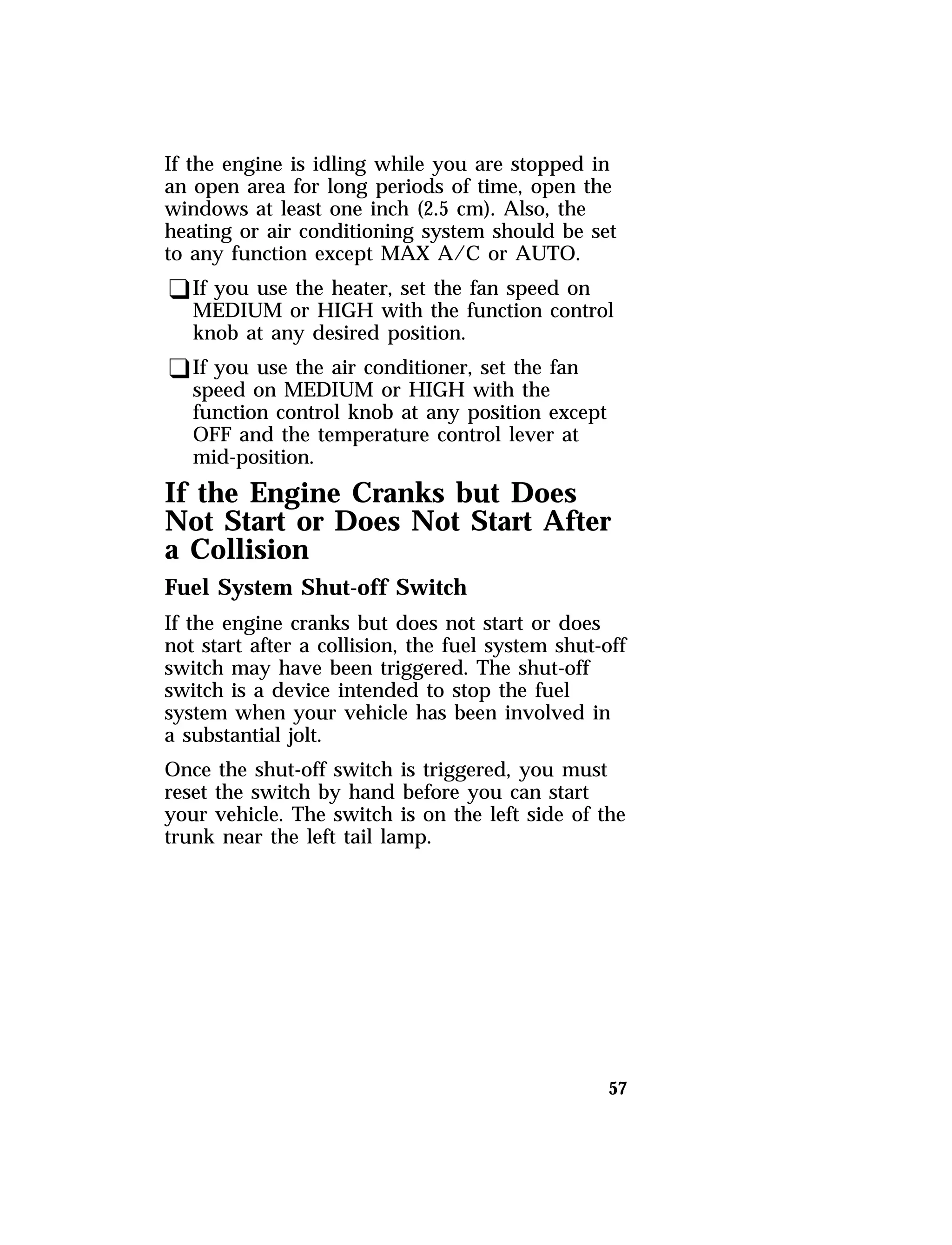 If the engine is idling while you are stopped in 
an open area for long periods of time, open the 
windows at least one inch (2.5 cm). Also, the 
heating or air conditioning system should be set 
to any function except MAX A/C or AUTO. 
qIf you use the heater, set the fan speed on 
MEDIUM or HIGH with the function control 
knob at any desired position. 
qIf you use the air conditioner, set the fan 
speed on MEDIUM or HIGH with the 
function control knob at any position except 
OFF and the temperature control lever at 
mid-position. 
If the Engine Cranks but Does 
Not Start or Does Not Start After 
a Collision 
Fuel System Shut-off Switch 
If the engine cranks but does not start or does 
not start after a collision, the fuel system shut-off 
switch may have been triggered. The shut-off 
switch is a device intended to stop the fuel 
system when your vehicle has been involved in 
a substantial jolt. 
Once the shut-off switch is triggered, you must 
reset the switch by hand before you can start 
your vehicle. The switch is on the left side of the 
trunk near the left tail lamp. 
57 
 