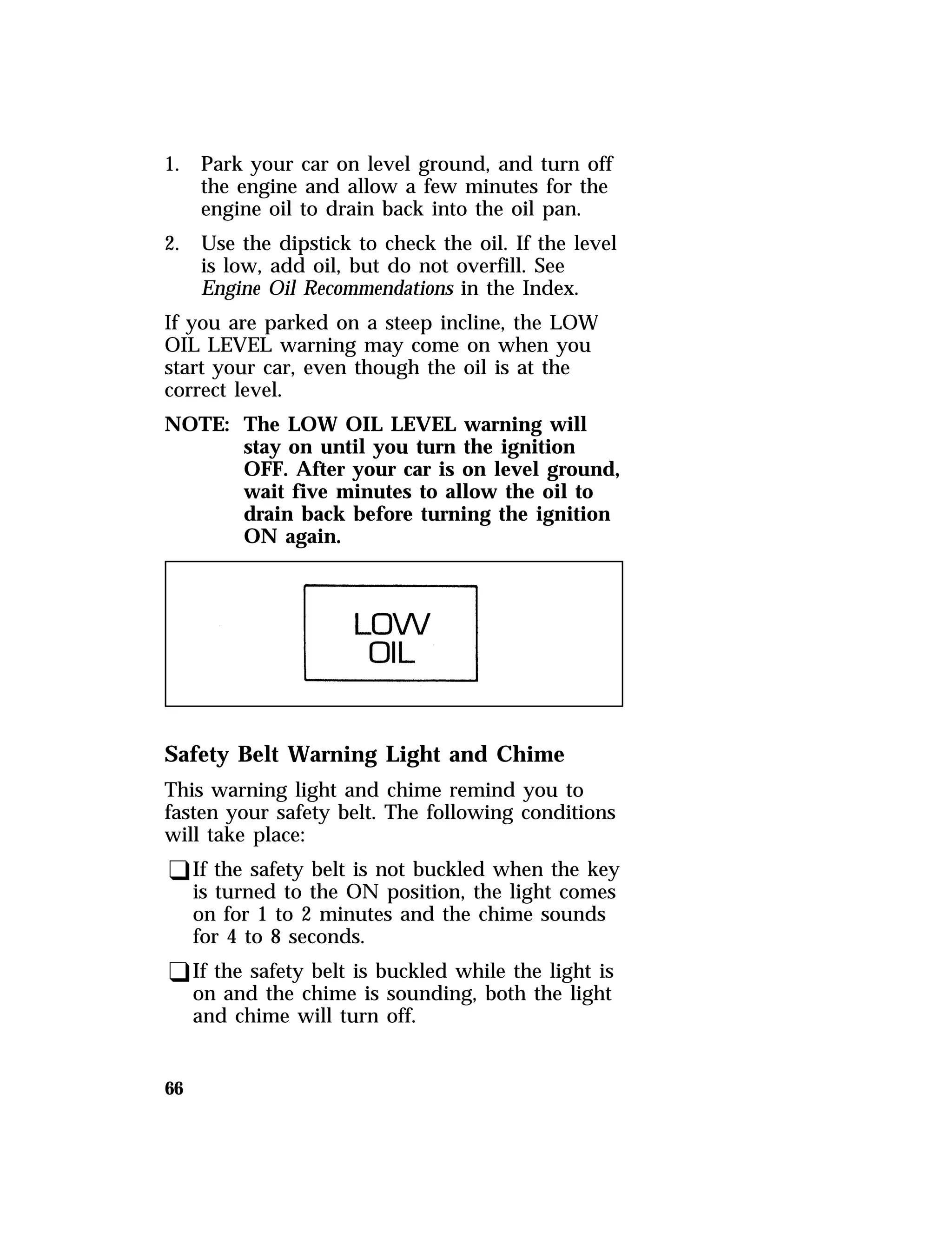 1. Park your car on level ground, and turn off 
66 
the engine and allow a few minutes for the 
engine oil to drain back into the oil pan. 
2. Use the dipstick to check the oil. If the level 
is low, add oil, but do not overfill. See 
Engine Oil Recommendations in the Index. 
If you are parked on a steep incline, the LOW 
OIL LEVEL warning may come on when you 
start your car, even though the oil is at the 
correct level. 
NOTE: The LOW OIL LEVEL warning will 
stay on until you turn the ignition 
OFF. After your car is on level ground, 
wait five minutes to allow the oil to 
drain back before turning the ignition 
ON again. 
Safety Belt Warning Light and Chime 
This warning light and chime remind you to 
fasten your safety belt. The following conditions 
will take place: 
qIf the safety belt is not buckled when the key 
is turned to the ON position, the light comes 
on for 1 to 2 minutes and the chime sounds 
for 4 to 8 seconds. 
qIf the safety belt is buckled while the light is 
on and the chime is sounding, both the light 
and chime will turn off. 
 