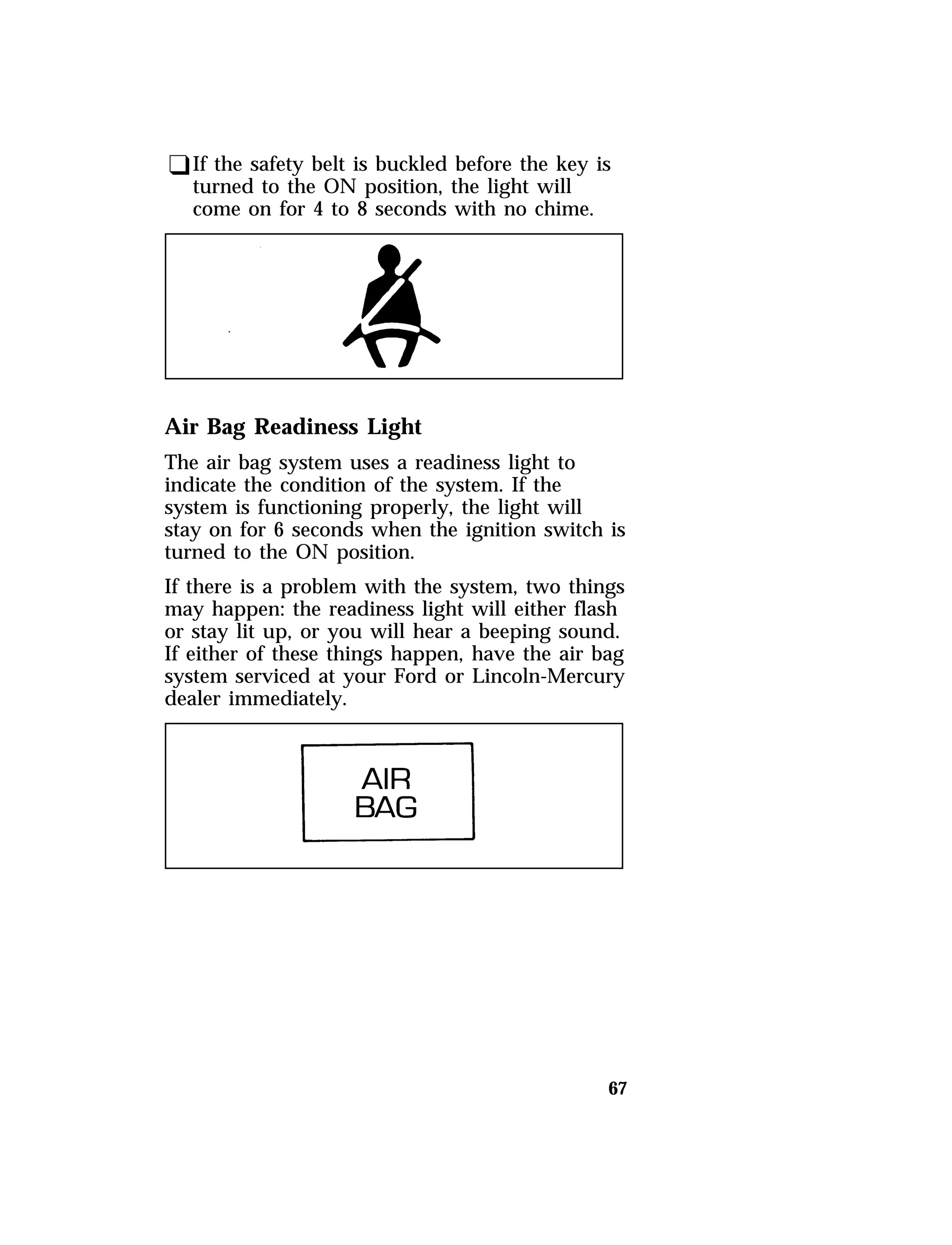 qIf the safety belt is buckled before the key is 
turned to the ON position, the light will 
come on for 4 to 8 seconds with no chime. 
Air Bag Readiness Light 
The air bag system uses a readiness light to 
indicate the condition of the system. If the 
system is functioning properly, the light will 
stay on for 6 seconds when the ignition switch is 
turned to the ON position. 
If there is a problem with the system, two things 
may happen: the readiness light will either flash 
or stay lit up, or you will hear a beeping sound. 
If either of these things happen, have the air bag 
system serviced at your Ford or Lincoln-Mercury 
dealer immediately. 
67 
 