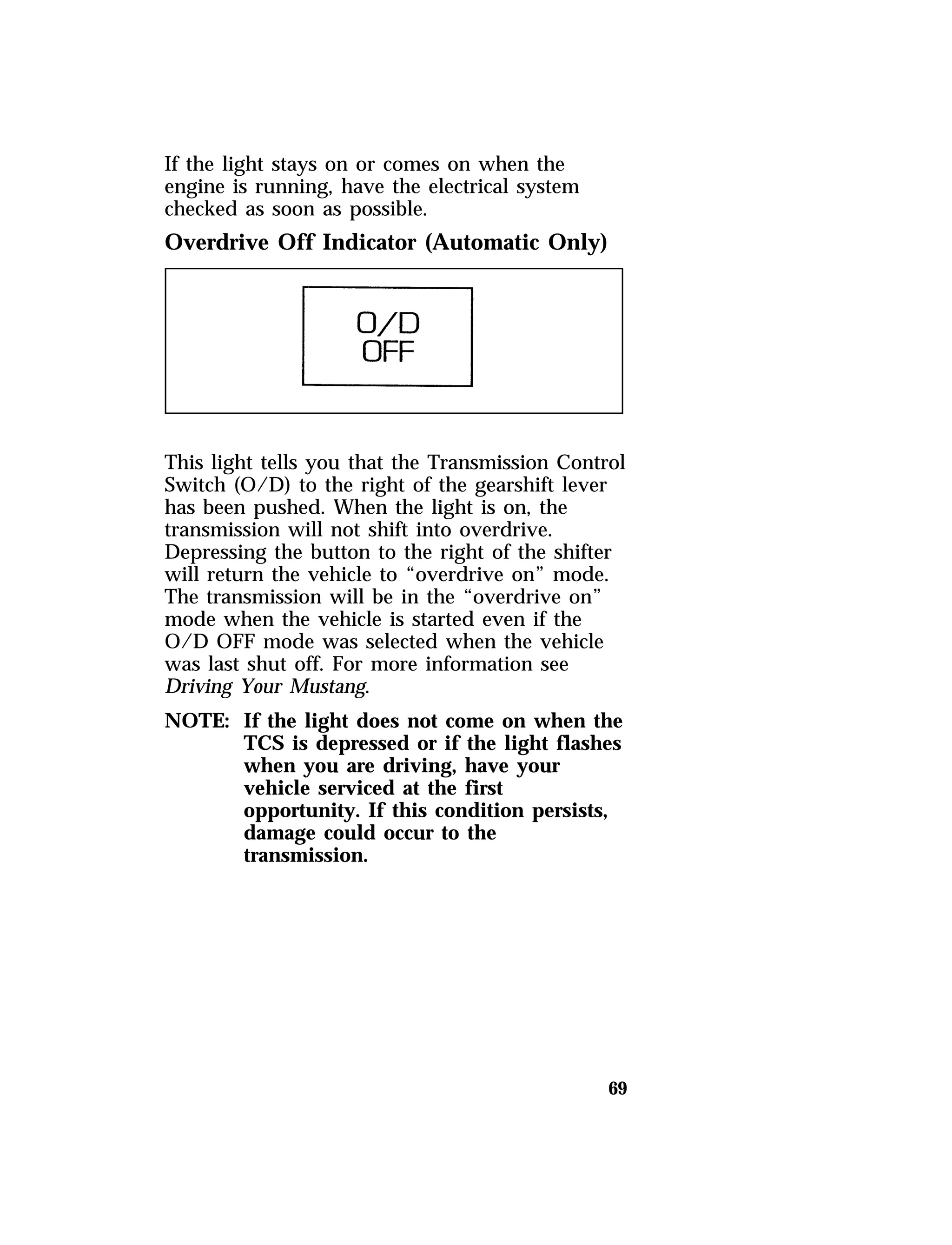 69 
If the light stays on or comes on when the 
engine is running, have the electrical system 
checked as soon as possible. 
Overdrive Off Indicator (Automatic Only) 
This light tells you that the Transmission Control 
Switch (O/D) to the right of the gearshift lever 
has been pushed. When the light is on, the 
transmission will not shift into overdrive. 
Depressing the button to the right of the shifter 
will return the vehicle to “overdrive on” mode. 
The transmission will be in the “overdrive on” 
mode when the vehicle is started even if the 
O/D OFF mode was selected when the vehicle 
was last shut off. For more information see 
Driving Your Mustang. 
NOTE: If the light does not come on when the 
TCS is depressed or if the light flashes 
when you are driving, have your 
vehicle serviced at the first 
opportunity. If this condition persists, 
damage could occur to the 
transmission. 
 