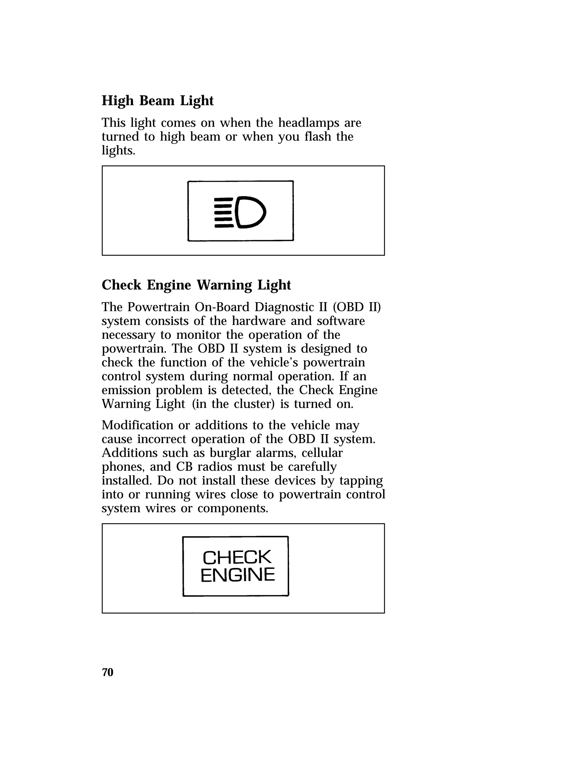 High Beam Light 
This light comes on when the headlamps are 
turned to high beam or when you flash the 
lights. 
Check Engine Warning Light 
The Powertrain On-Board Diagnostic II (OBD II) 
system consists of the hardware and software 
necessary to monitor the operation of the 
powertrain. The OBD II system is designed to 
check the function of the vehicle’s powertrain 
control system during normal operation. If an 
emission problem is detected, the Check Engine 
Warning Light (in the cluster) is turned on. 
Modification or additions to the vehicle may 
cause incorrect operation of the OBD II system. 
Additions such as burglar alarms, cellular 
phones, and CB radios must be carefully 
installed. Do not install these devices by tapping 
into or running wires close to powertrain control 
system wires or components. 
70 
 