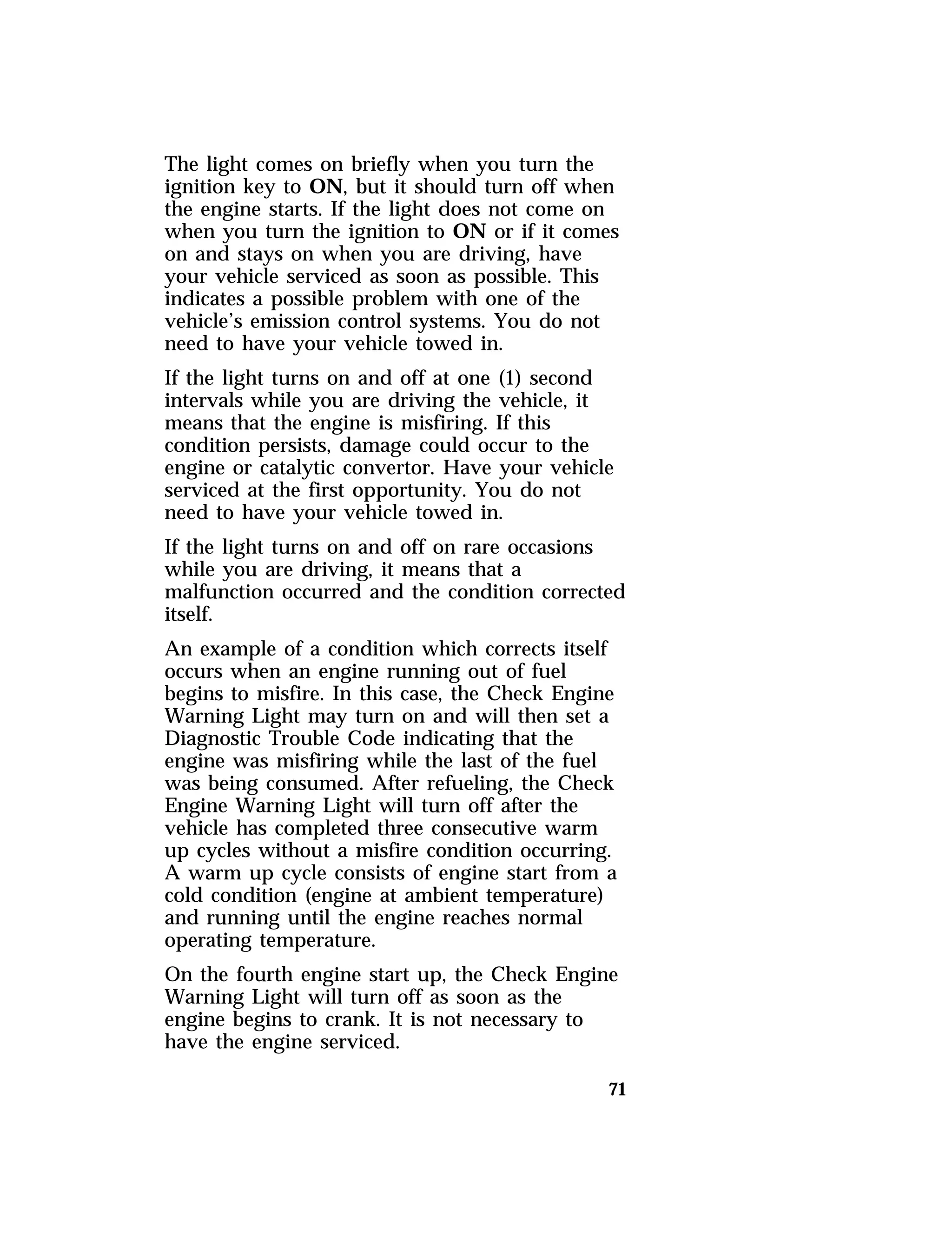 The light comes on briefly when you turn the 
ignition key to ON, but it should turn off when 
the engine starts. If the light does not come on 
when you turn the ignition to ON or if it comes 
on and stays on when you are driving, have 
your vehicle serviced as soon as possible. This 
indicates a possible problem with one of the 
vehicle’s emission control systems. You do not 
need to have your vehicle towed in. 
If the light turns on and off at one (1) second 
intervals while you are driving the vehicle, it 
means that the engine is misfiring. If this 
condition persists, damage could occur to the 
engine or catalytic convertor. Have your vehicle 
serviced at the first opportunity. You do not 
need to have your vehicle towed in. 
If the light turns on and off on rare occasions 
while you are driving, it means that a 
malfunction occurred and the condition corrected 
itself. 
An example of a condition which corrects itself 
occurs when an engine running out of fuel 
begins to misfire. In this case, the Check Engine 
Warning Light may turn on and will then set a 
Diagnostic Trouble Code indicating that the 
engine was misfiring while the last of the fuel 
was being consumed. After refueling, the Check 
Engine Warning Light will turn off after the 
vehicle has completed three consecutive warm 
up cycles without a misfire condition occurring. 
A warm up cycle consists of engine start from a 
cold condition (engine at ambient temperature) 
and running until the engine reaches normal 
operating temperature. 
On the fourth engine start up, the Check Engine 
Warning Light will turn off as soon as the 
engine begins to crank. It is not necessary to 
have the engine serviced. 
71 
 