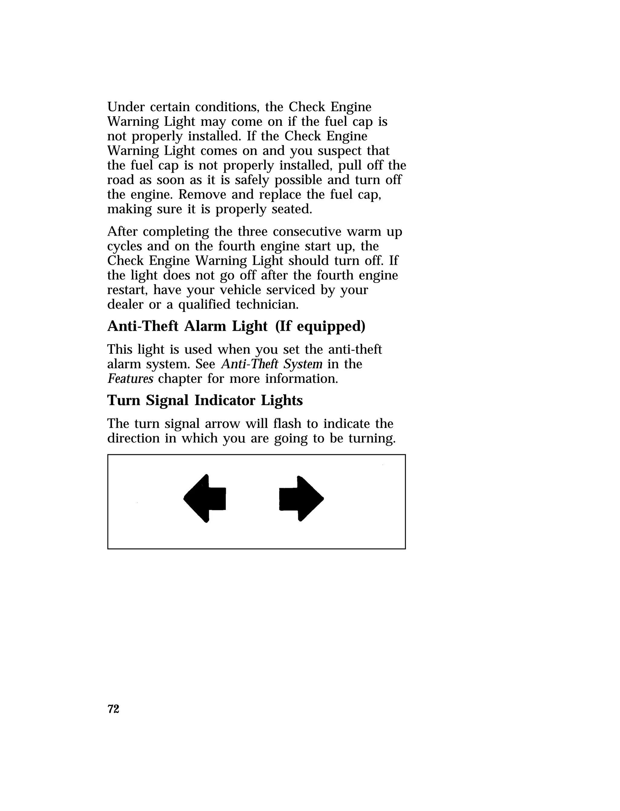 Under certain conditions, the Check Engine 
Warning Light may come on if the fuel cap is 
not properly installed. If the Check Engine 
Warning Light comes on and you suspect that 
the fuel cap is not properly installed, pull off the 
road as soon as it is safely possible and turn off 
the engine. Remove and replace the fuel cap, 
making sure it is properly seated. 
After completing the three consecutive warm up 
cycles and on the fourth engine start up, the 
Check Engine Warning Light should turn off. If 
the light does not go off after the fourth engine 
restart, have your vehicle serviced by your 
dealer or a qualified technician. 
Anti-Theft Alarm Light (If equipped) 
This light is used when you set the anti-theft 
alarm system. See Anti-Theft System in the 
Features chapter for more information. 
Turn Signal Indicator Lights 
The turn signal arrow will flash to indicate the 
direction in which you are going to be turning. 
72 
 