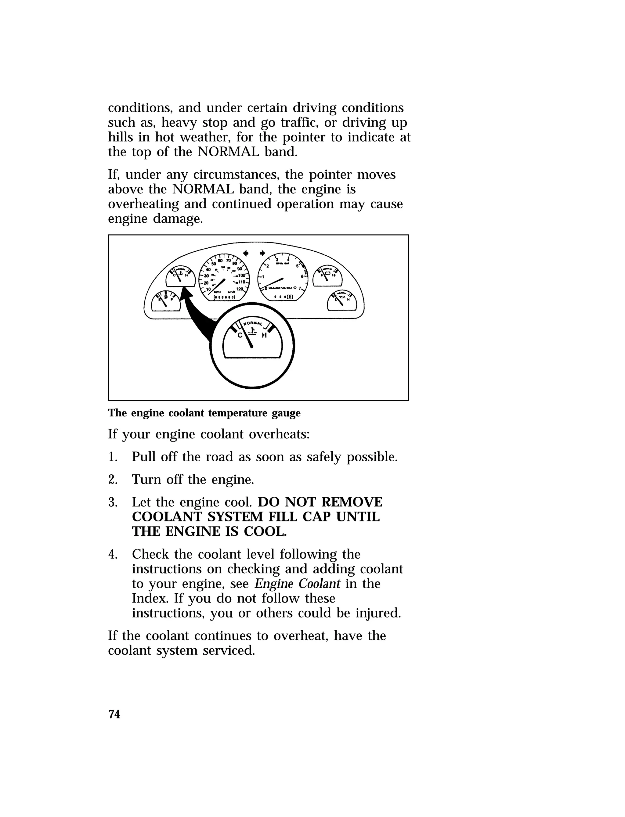 conditions, and under certain driving conditions 
such as, heavy stop and go traffic, or driving up 
hills in hot weather, for the pointer to indicate at 
the top of the NORMAL band. 
If, under any circumstances, the pointer moves 
above the NORMAL band, the engine is 
overheating and continued operation may cause 
engine damage. 
The engine coolant temperature gauge 
If your engine coolant overheats: 
1. Pull off the road as soon as safely possible. 
2. Turn off the engine. 
3. Let the engine cool. DO NOT REMOVE 
74 
COOLANT SYSTEM FILL CAP UNTIL 
THE ENGINE IS COOL. 
4. Check the coolant level following the 
instructions on checking and adding coolant 
to your engine, see Engine Coolant in the 
Index. If you do not follow these 
instructions, you or others could be injured. 
If the coolant continues to overheat, have the 
coolant system serviced. 
 