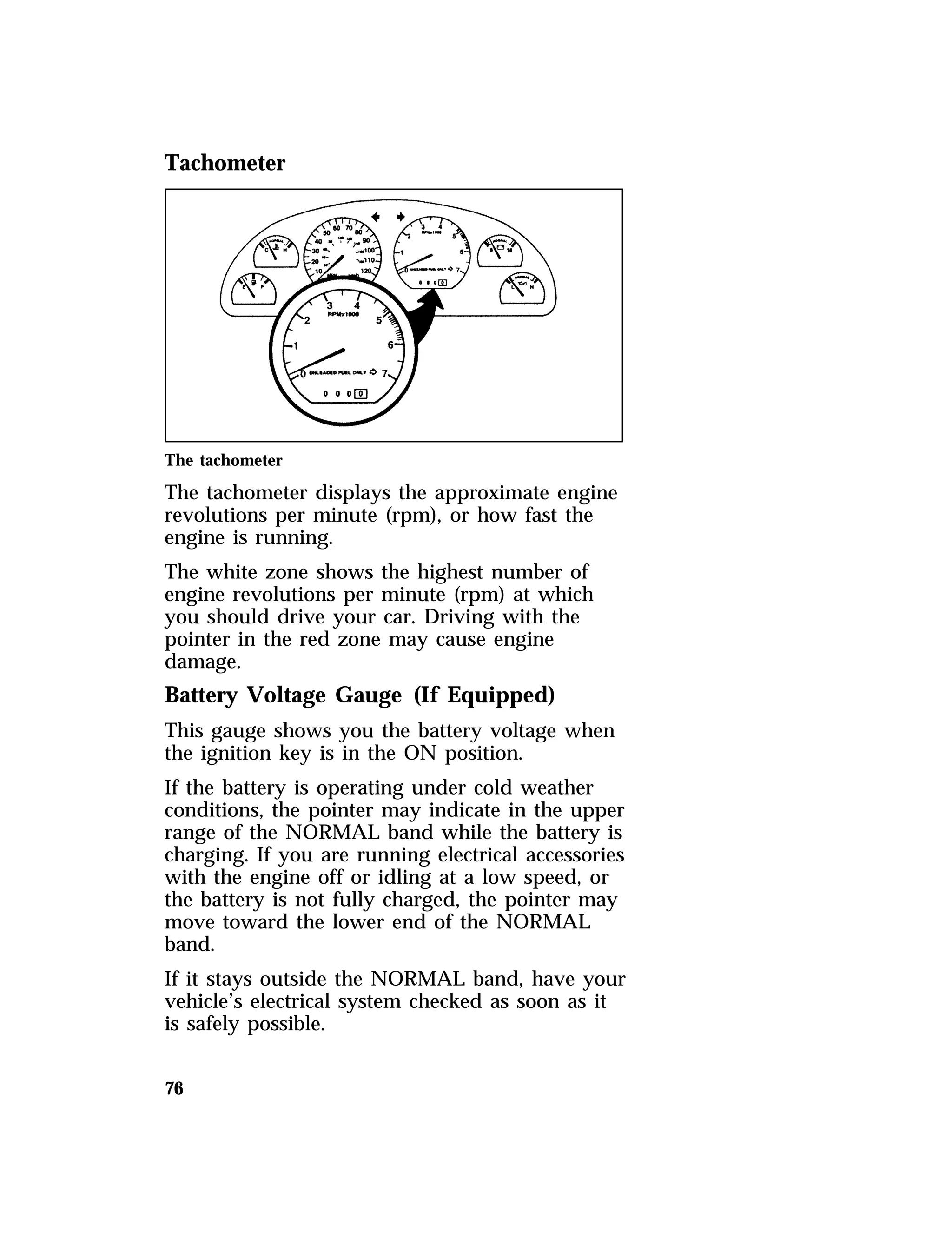Tachometer 
The tachometer 
The tachometer displays the approximate engine 
revolutions per minute (rpm), or how fast the 
engine is running. 
The white zone shows the highest number of 
engine revolutions per minute (rpm) at which 
you should drive your car. Driving with the 
pointer in the red zone may cause engine 
damage. 
Battery Voltage Gauge (If Equipped) 
This gauge shows you the battery voltage when 
the ignition key is in the ON position. 
If the battery is operating under cold weather 
conditions, the pointer may indicate in the upper 
range of the NORMAL band while the battery is 
charging. If you are running electrical accessories 
with the engine off or idling at a low speed, or 
the battery is not fully charged, the pointer may 
move toward the lower end of the NORMAL 
band. 
If it stays outside the NORMAL band, have your 
vehicle’s electrical system checked as soon as it 
is safely possible. 
76 
 
