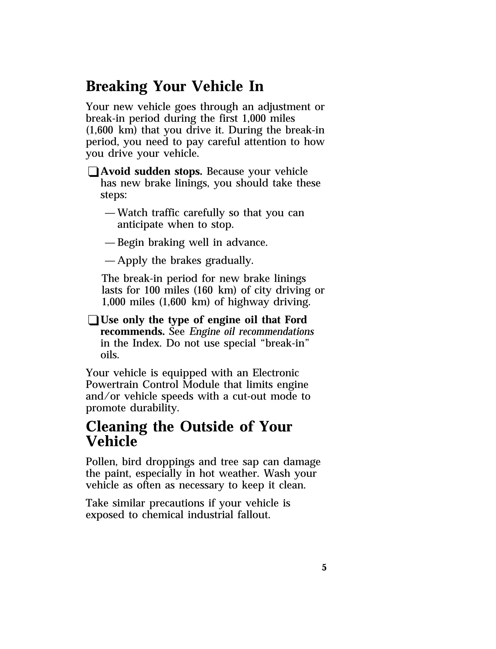 Breaking Your Vehicle In 
Your new vehicle goes through an adjustment or 
break-in period during the first 1,000 miles 
(1,600 km) that you drive it. During the break-in 
period, you need to pay careful attention to how 
you drive your vehicle. 
qAvoid sudden stops. Because your vehicle 
5 
has new brake linings, you should take these 
steps: 
—Watch traffic carefully so that you can 
anticipate when to stop. 
—Begin braking well in advance. 
—Apply the brakes gradually. 
The break-in period for new brake linings 
lasts for 100 miles (160 km) of city driving or 
1,000 miles (1,600 km) of highway driving. 
qUse only the type of engine oil that Ford 
recommends. See Engine oil recommendations 
in the Index. Do not use special “break-in” 
oils. 
Your vehicle is equipped with an Electronic 
Powertrain Control Module that limits engine 
and/or vehicle speeds with a cut-out mode to 
promote durability. 
Cleaning the Outside of Your 
Vehicle 
Pollen, bird droppings and tree sap can damage 
the paint, especially in hot weather. Wash your 
vehicle as often as necessary to keep it clean. 
Take similar precautions if your vehicle is 
exposed to chemical industrial fallout. 
 