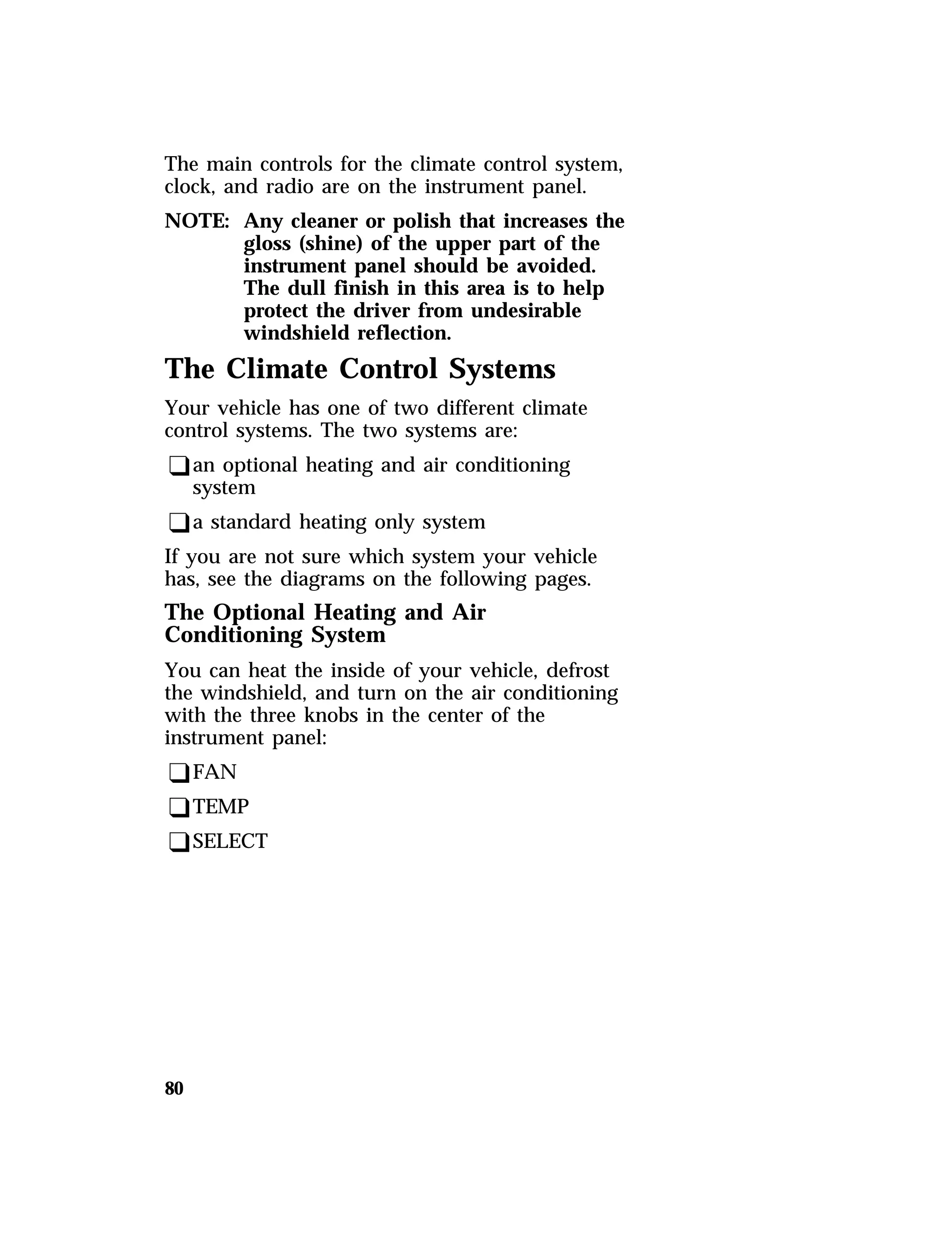 The main controls for the climate control system, 
clock, and radio are on the instrument panel. 
NOTE: Any cleaner or polish that increases the 
80 
gloss (shine) of the upper part of the 
instrument panel should be avoided. 
The dull finish in this area is to help 
protect the driver from undesirable 
windshield reflection. 
The Climate Control Systems 
Your vehicle has one of two different climate 
control systems. The two systems are: 
qan optional heating and air conditioning 
system 
qa standard heating only system 
If you are not sure which system your vehicle 
has, see the diagrams on the following pages. 
The Optional Heating and Air 
Conditioning System 
You can heat the inside of your vehicle, defrost 
the windshield, and turn on the air conditioning 
with the three knobs in the center of the 
instrument panel: 
qFAN 
qTEMP 
qSELECT 
 