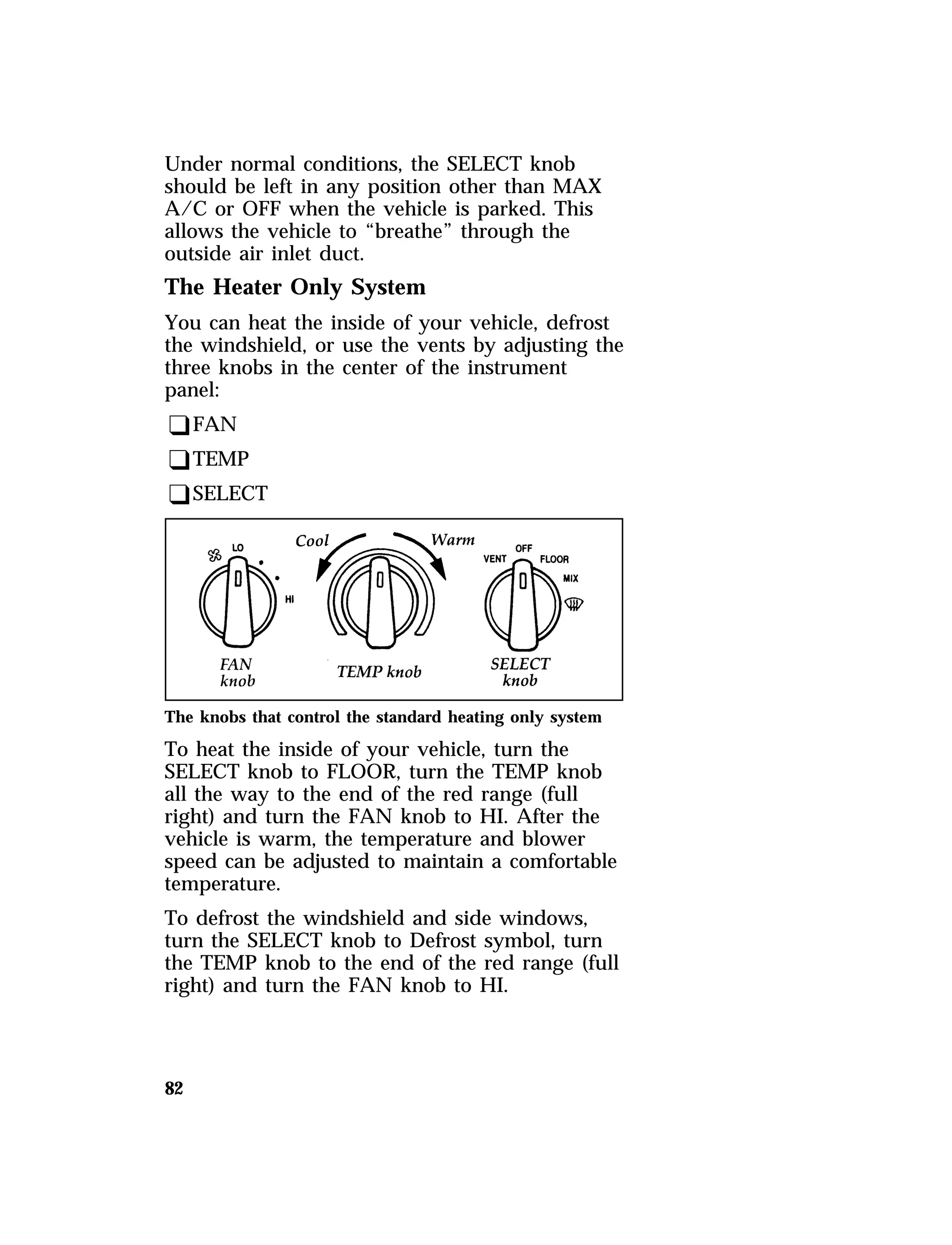 Under normal conditions, the SELECT knob 
should be left in any position other than MAX 
A/C or OFF when the vehicle is parked. This 
allows the vehicle to “breathe” through the 
outside air inlet duct. 
The Heater Only System 
You can heat the inside of your vehicle, defrost 
the windshield, or use the vents by adjusting the 
three knobs in the center of the instrument 
panel: 
qFAN 
qTEMP 
qSELECT 
The knobs that control the standard heating only system 
To heat the inside of your vehicle, turn the 
SELECT knob to FLOOR, turn the TEMP knob 
all the way to the end of the red range (full 
right) and turn the FAN knob to HI. After the 
vehicle is warm, the temperature and blower 
speed can be adjusted to maintain a comfortable 
temperature. 
To defrost the windshield and side windows, 
turn the SELECT knob to Defrost symbol, turn 
the TEMP knob to the end of the red range (full 
right) and turn the FAN knob to HI. 
82 
 