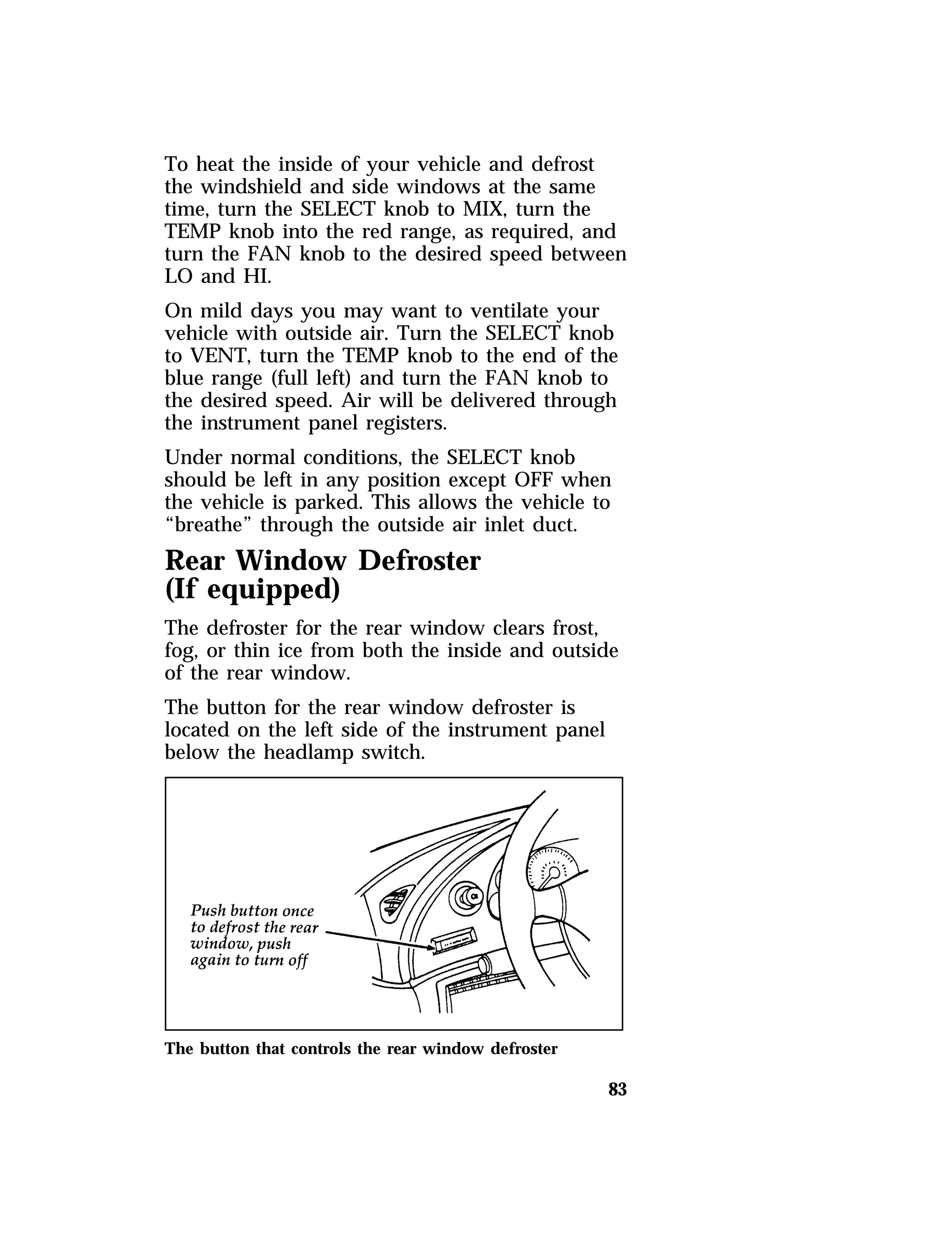To heat the inside of your vehicle and defrost 
the windshield and side windows at the same 
time, turn the SELECT knob to MIX, turn the 
TEMP knob into the red range, as required, and 
turn the FAN knob to the desired speed between 
LO and HI. 
On mild days you may want to ventilate your 
vehicle with outside air. Turn the SELECT knob 
to VENT, turn the TEMP knob to the end of the 
blue range (full left) and turn the FAN knob to 
the desired speed. Air will be delivered through 
the instrument panel registers. 
Under normal conditions, the SELECT knob 
should be left in any position except OFF when 
the vehicle is parked. This allows the vehicle to 
“breathe” through the outside air inlet duct. 
Rear Window Defroster 
(If equipped) 
The defroster for the rear window clears frost, 
fog, or thin ice from both the inside and outside 
of the rear window. 
The button for the rear window defroster is 
located on the left side of the instrument panel 
below the headlamp switch. 
83 
The button that controls the rear window defroster 
 