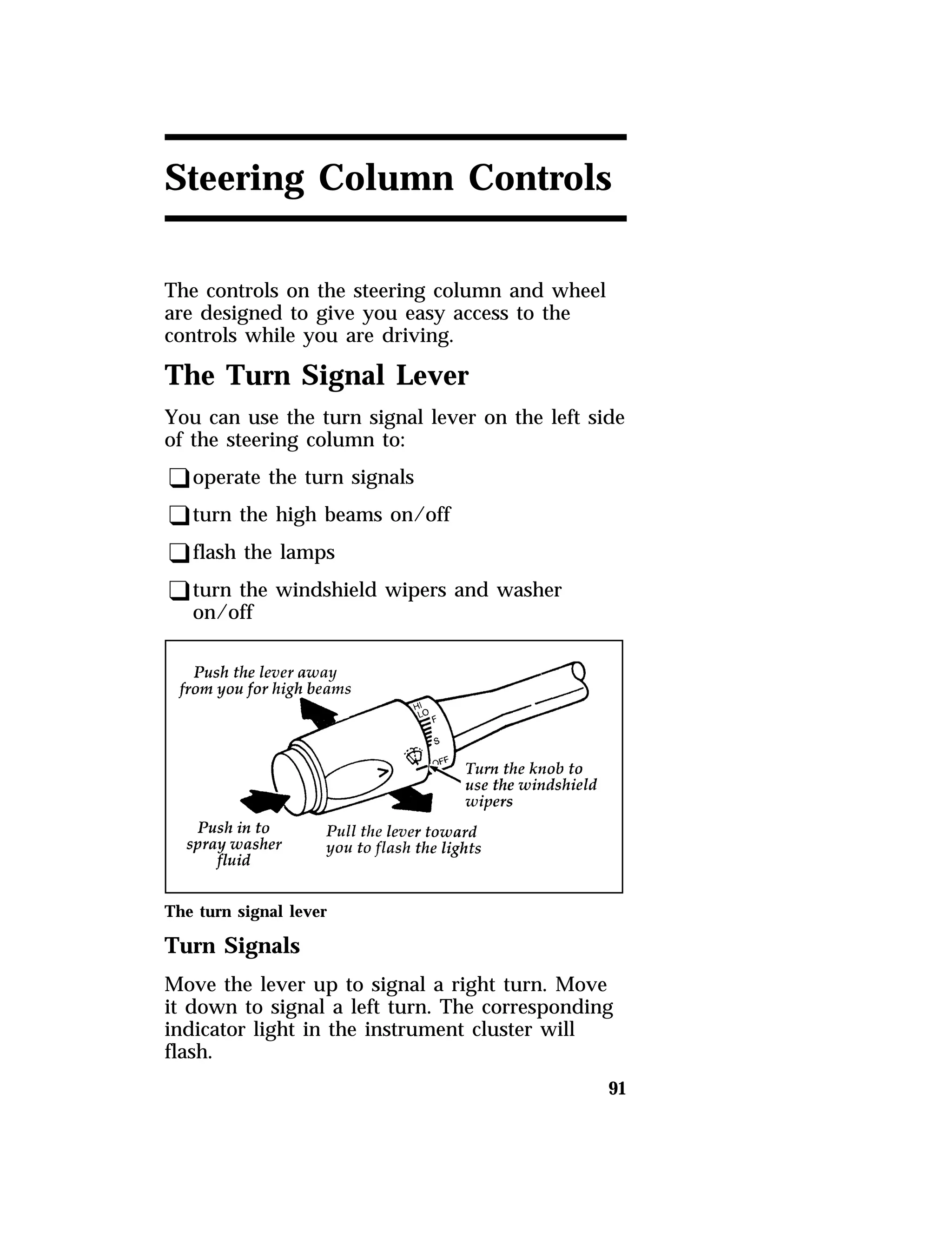 Steering Column Controls 
The controls on the steering column and wheel 
are designed to give you easy access to the 
controls while you are driving. 
The Turn Signal Lever 
You can use the turn signal lever on the left side 
of the steering column to: 
qoperate the turn signals 
qturn the high beams on/off 
qflash the lamps 
qturn the windshield wipers and washer 
91 
on/off 
The turn signal lever 
Turn Signals 
Move the lever up to signal a right turn. Move 
it down to signal a left turn. The corresponding 
indicator light in the instrument cluster will 
flash. 
 