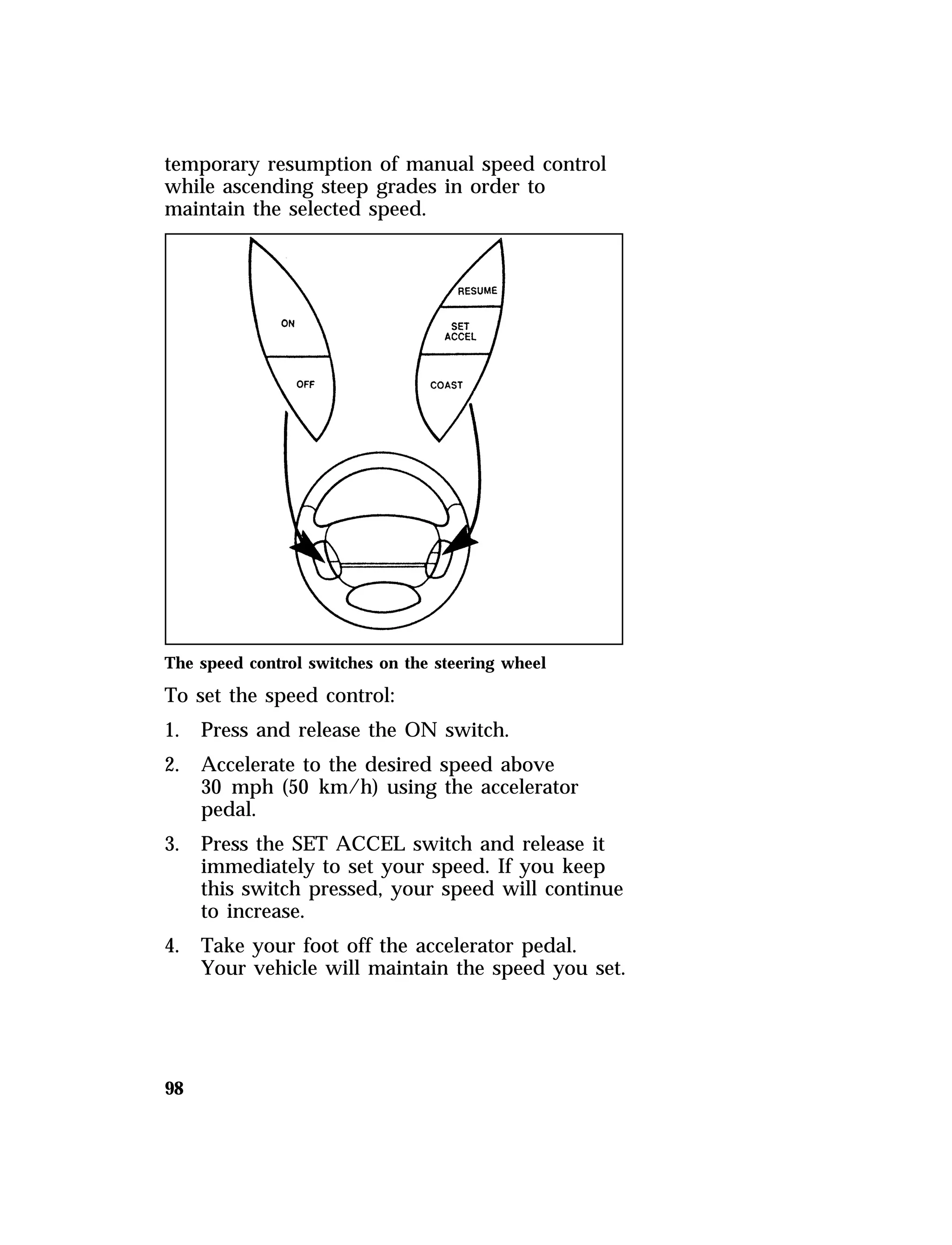 temporary resumption of manual speed control 
while ascending steep grades in order to 
maintain the selected speed. 
The speed control switches on the steering wheel 
To set the speed control: 
1. Press and release the ON switch. 
2. Accelerate to the desired speed above 
98 
30 mph (50 km/h) using the accelerator 
pedal. 
3. Press the SET ACCEL switch and release it 
immediately to set your speed. If you keep 
this switch pressed, your speed will continue 
to increase. 
4. Take your foot off the accelerator pedal. 
Your vehicle will maintain the speed you set. 
 