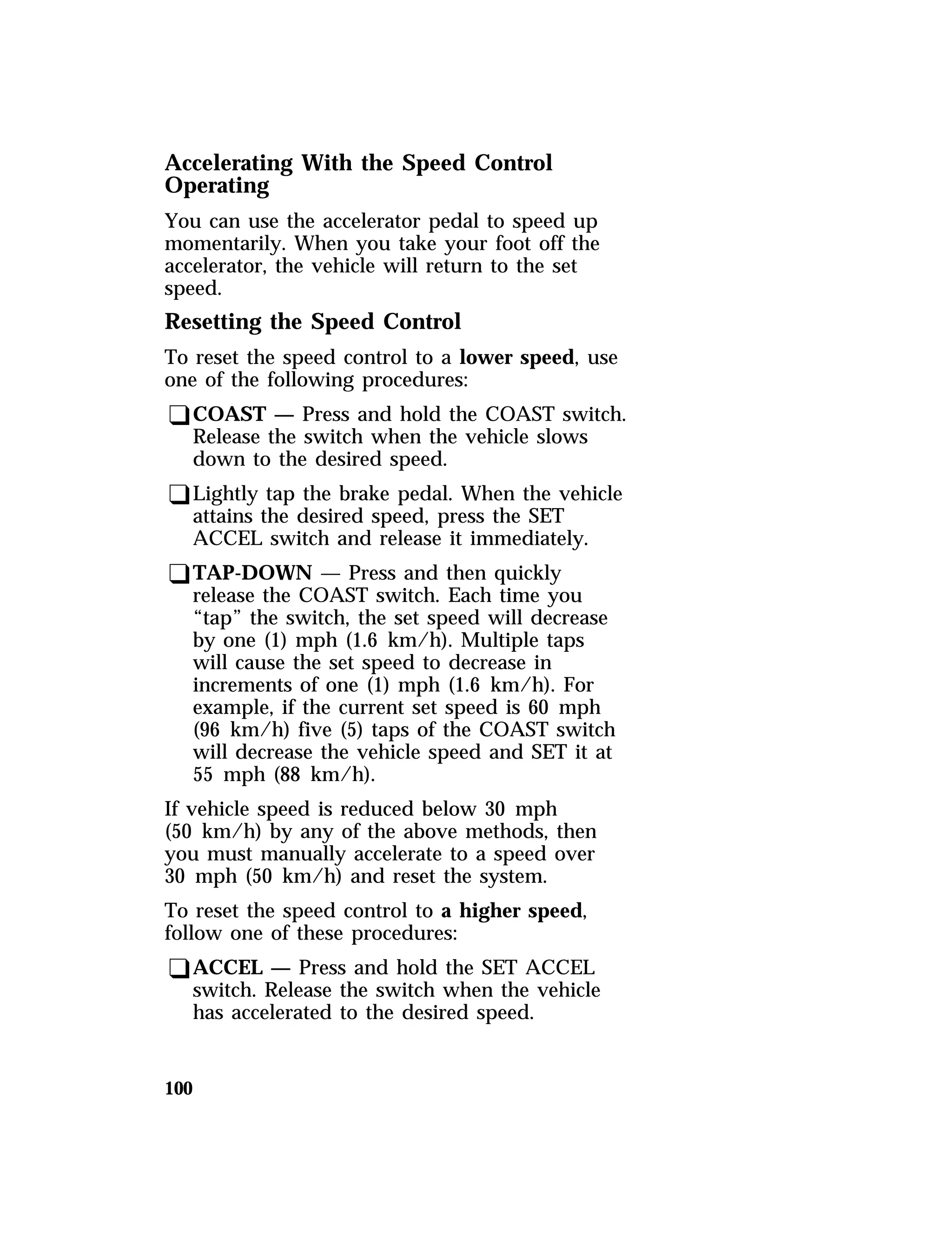 Accelerating With the Speed Control 
Operating 
You can use the accelerator pedal to speed up 
momentarily. When you take your foot off the 
accelerator, the vehicle will return to the set 
speed. 
Resetting the Speed Control 
To reset the speed control to a lower speed, use 
one of the following procedures: 
qCOAST — Press and hold the COAST switch. 
Release the switch when the vehicle slows 
down to the desired speed. 
qLightly tap the brake pedal. When the vehicle 
attains the desired speed, press the SET 
ACCEL switch and release it immediately. 
qTAP-DOWN — Press and then quickly 
release the COAST switch. Each time you 
“tap” the switch, the set speed will decrease 
by one (1) mph (1.6 km/h). Multiple taps 
will cause the set speed to decrease in 
increments of one (1) mph (1.6 km/h). For 
example, if the current set speed is 60 mph 
(96 km/h) five (5) taps of the COAST switch 
will decrease the vehicle speed and SET it at 
55 mph (88 km/h). 
If vehicle speed is reduced below 30 mph 
(50 km/h) by any of the above methods, then 
you must manually accelerate to a speed over 
30 mph (50 km/h) and reset the system. 
To reset the speed control to a higher speed, 
follow one of these procedures: 
qACCEL — Press and hold the SET ACCEL 
100 
switch. Release the switch when the vehicle 
has accelerated to the desired speed. 
 