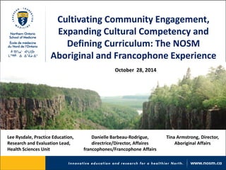 Cultivating Community Engagement, Expanding Cultural Competency and Defining Curriculum: The NOSM Aboriginal and Francophone Experience 
October 28, 2014 
Lee Rysdale, Practice Education, Research and Evaluation Lead, Health Sciences Unit 
Danielle Barbeau-Rodrigue, directrice/Director, Affaires francophones/Francophone Affairs 
Tina Armstrong, Director, Aboriginal Affairs  