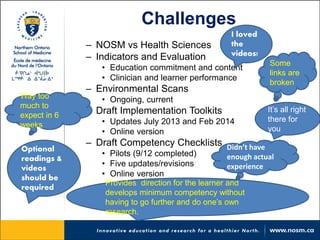 Challenges 
– 
NOSM vs Health Sciences 
– 
Indicators and Evaluation 
• 
Education commitment and content 
• 
Clinician and learner performance 
– 
Environmental Scans 
• 
Ongoing, current 
– 
Draft Implementation Toolkits 
• 
Updates July 2013 and Feb 2014 
• 
Online version 
– 
Draft Competency Checklists 
• 
Pilots (9/12 completed) 
• 
Five updates/revisions 
• 
Online version 
Some links are broken 
It’s all right there for you 
Provides direction for the learner and develops minimum competency without having to go further and do one’s own research. 
Optional readings & videos should be required 
Way too much to expect in 6 weeks 
I loved the videos! 
Didn’t have enough actual experience  