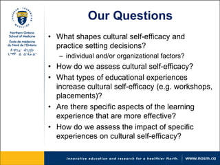 Our Questions 
• 
What shapes cultural self-efficacy and practice setting decisions? 
– 
individual and/or organizational factors? 
• 
How do we assess cultural self-efficacy? 
• 
What types of educational experiences increase cultural self-efficacy (e.g. workshops, placements)? 
• 
Are there specific aspects of the learning experience that are more effective? 
• 
How do we assess the impact of specific experiences on cultural self-efficacy?  