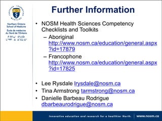 Further Information 
• 
NOSM Health Sciences Competency Checklists and Toolkits 
– 
Aboriginal http://www.nosm.ca/education/general.aspx?id=17879 
– 
Francophone http://www.nosm.ca/education/general.aspx?id=17825 
•Lee Rysdale lrysdale@nosm.ca 
•Tina Armstrong tarmstrong@nosm.ca 
•Danielle Barbeau Rodrigue dbarbeaurodrigue@nosm.ca 