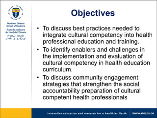 Objectives 
• 
To discuss best practices needed to integrate cultural competency into health professional education and training. 
• 
To identify enablers and challenges in the implementation and evaluation of cultural competency in health education curriculum. 
• 
To discuss community engagement strategies that strengthen the social accountability preparation of cultural competent health professionals  