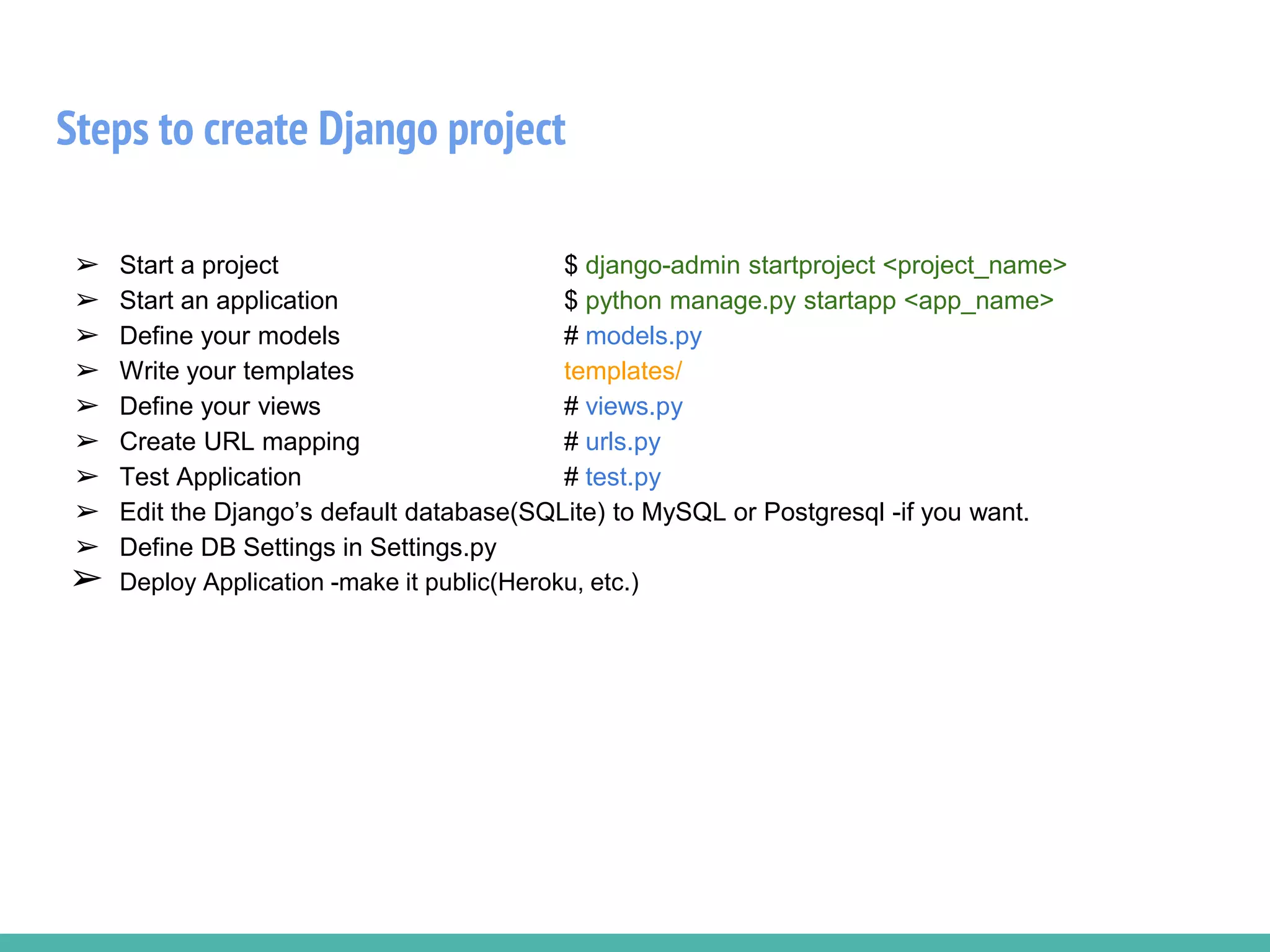 Steps to create Django project
➢ Start a project $ django-admin startproject <project_name>
➢ Start an application $ python manage.py startapp <app_name>
➢ Define your models # models.py
➢ Write your templates templates/
➢ Define your views # views.py
➢ Create URL mapping # urls.py
➢ Test Application # test.py
➢ Edit the Django’s default database(SQLite) to MySQL or Postgresql -if you want.
➢ Define DB Settings in Settings.py
➢ Deploy Application -make it public(Heroku, etc.)
 