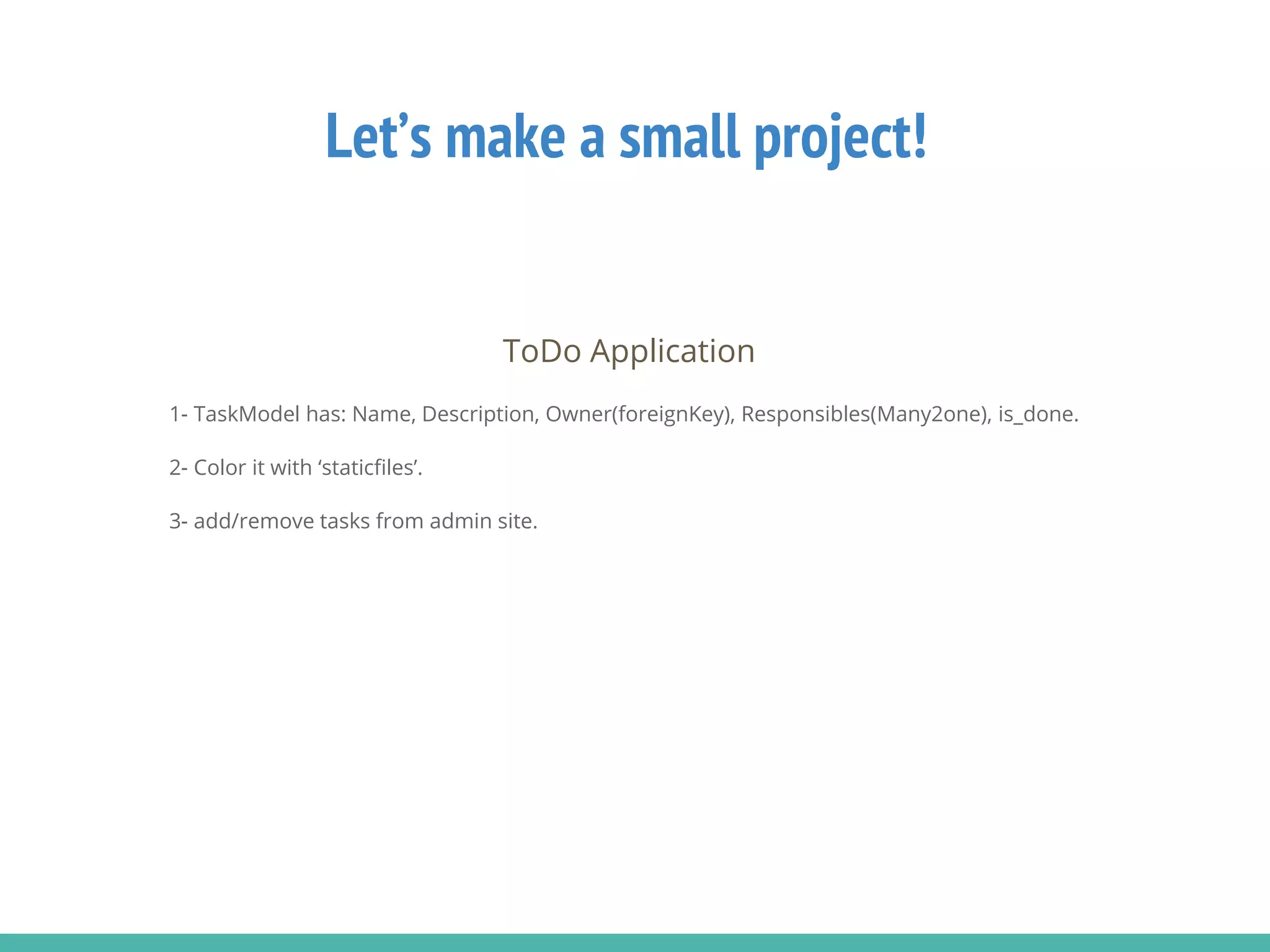 Let’s make a small project!
ToDo Application
1- TaskModel has: Name, Description, Owner(foreignKey), Responsibles(Many2one), is_done.
2- Color it with ‘staticfiles’.
3- add/remove tasks from admin site.
 
