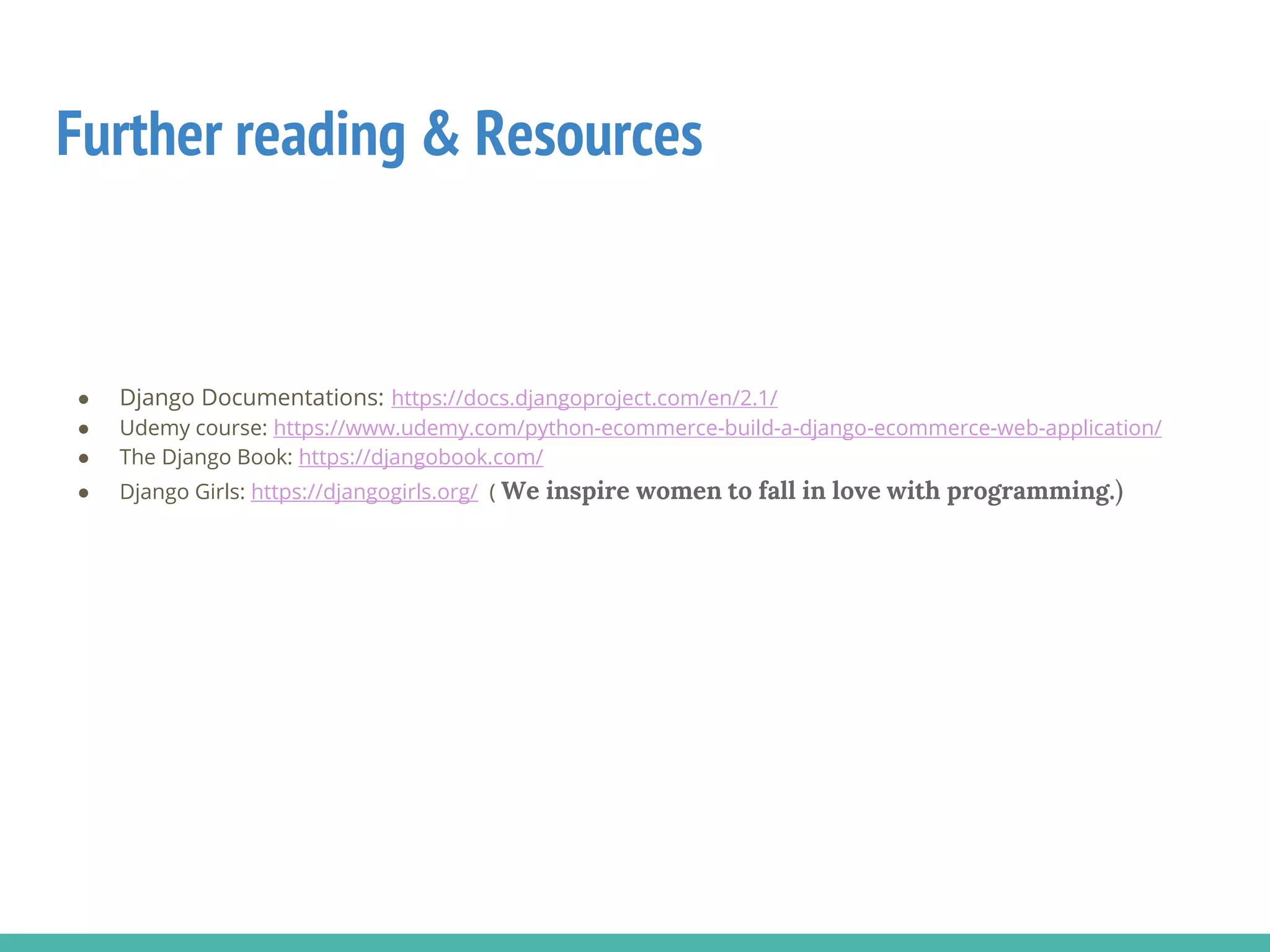 Further reading & Resources
● Django Documentations: https://docs.djangoproject.com/en/2.1/
● Udemy course: https://www.udemy.com/python-ecommerce-build-a-django-ecommerce-web-application/
● The Django Book: https://djangobook.com/
● Django Girls: https://djangogirls.org/ ( We inspire women to fall in love with programming.)
 