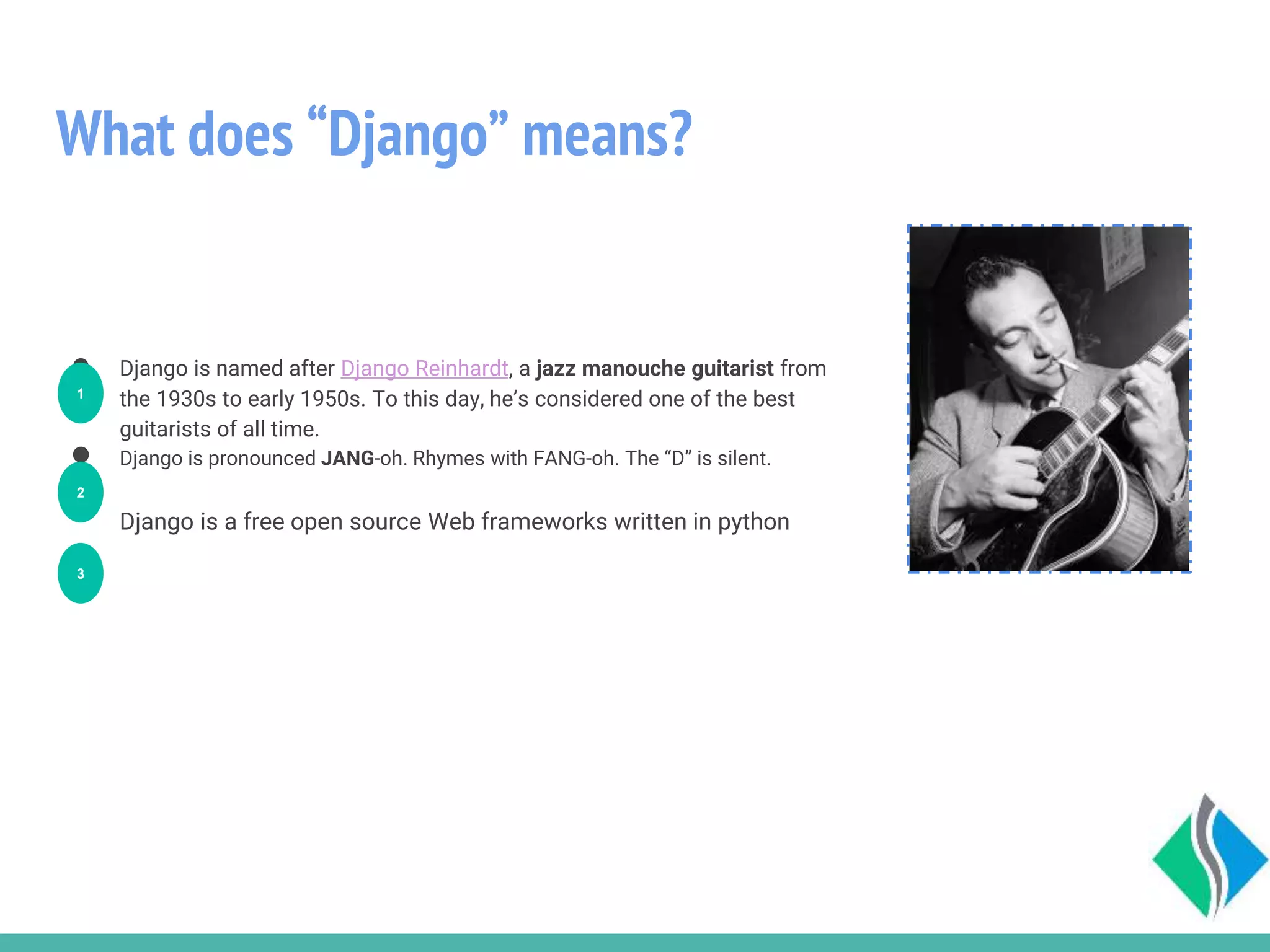 What does “Django” means?
● Django is named after Django Reinhardt, a jazz manouche guitarist from
the 1930s to early 1950s. To this day, he’s considered one of the best
guitarists of all time.
● Django is pronounced JANG-oh. Rhymes with FANG-oh. The “D” is silent.
Django is a free open source Web frameworks written in python
1
2
3
 