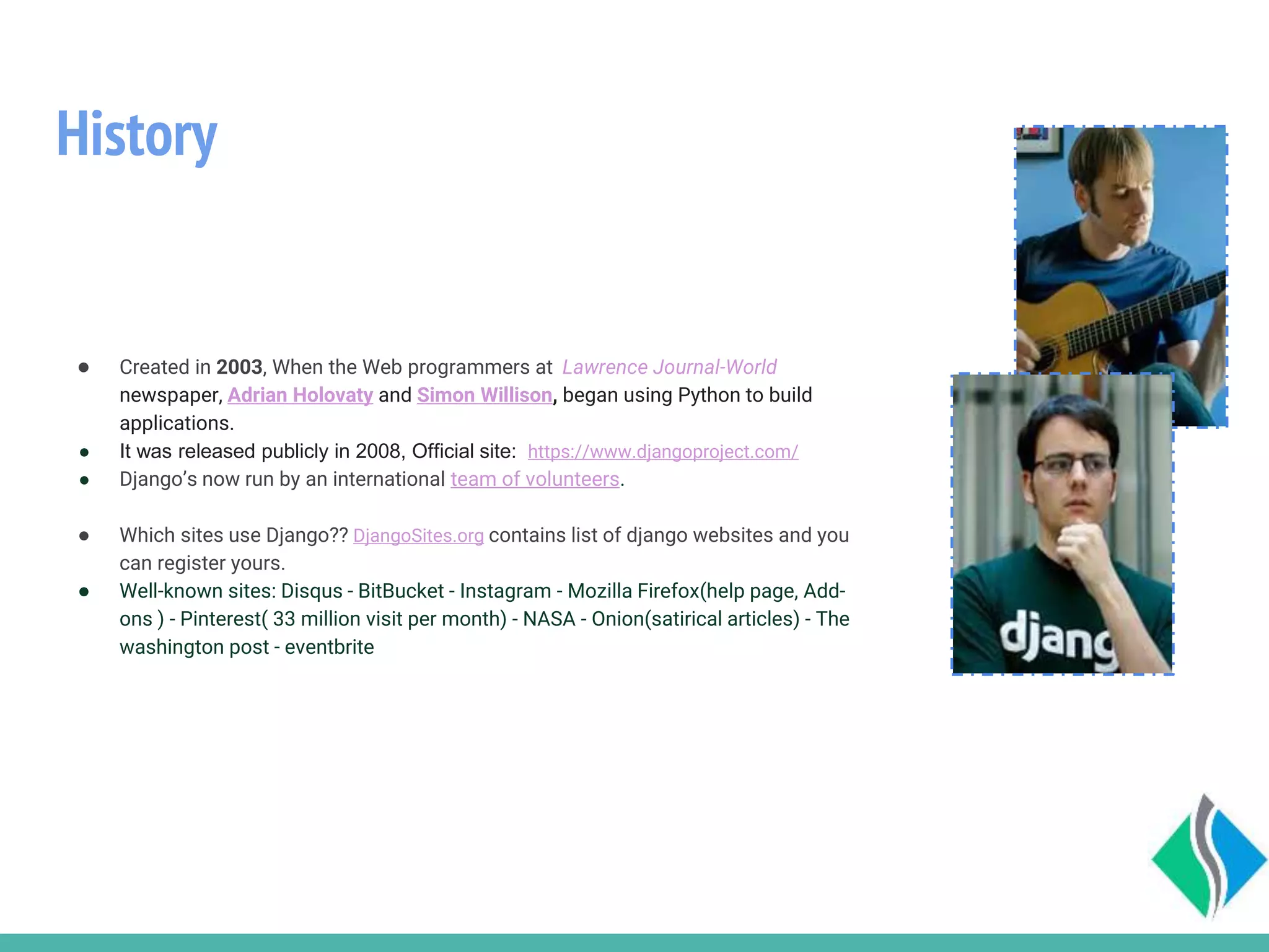 History
● Created in 2003, When the Web programmers at Lawrence Journal-World
newspaper, Adrian Holovaty and Simon Willison, began using Python to build
applications.
● It was released publicly in 2008, Official site: https://www.djangoproject.com/
● Django’s now run by an international team of volunteers.
● Which sites use Django?? DjangoSites.org contains list of django websites and you
can register yours.
● Well-known sites: Disqus - BitBucket - Instagram - Mozilla Firefox(help page, Add-
ons ) - Pinterest( 33 million visit per month) - NASA - Onion(satirical articles) - The
washington post - eventbrite
 