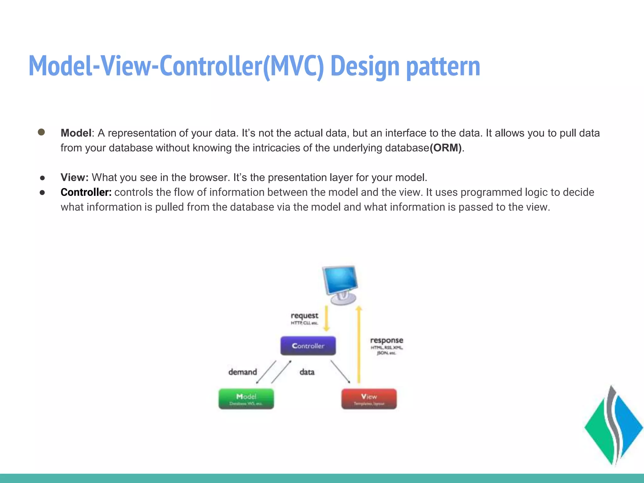 Model-View-Controller(MVC) Design pattern
● Model: A representation of your data. It’s not the actual data, but an interface to the data. It allows you to pull data
from your database without knowing the intricacies of the underlying database(ORM).
● View: What you see in the browser. It’s the presentation layer for your model.
● Controller: controls the flow of information between the model and the view. It uses programmed logic to decide
what information is pulled from the database via the model and what information is passed to the view.
 