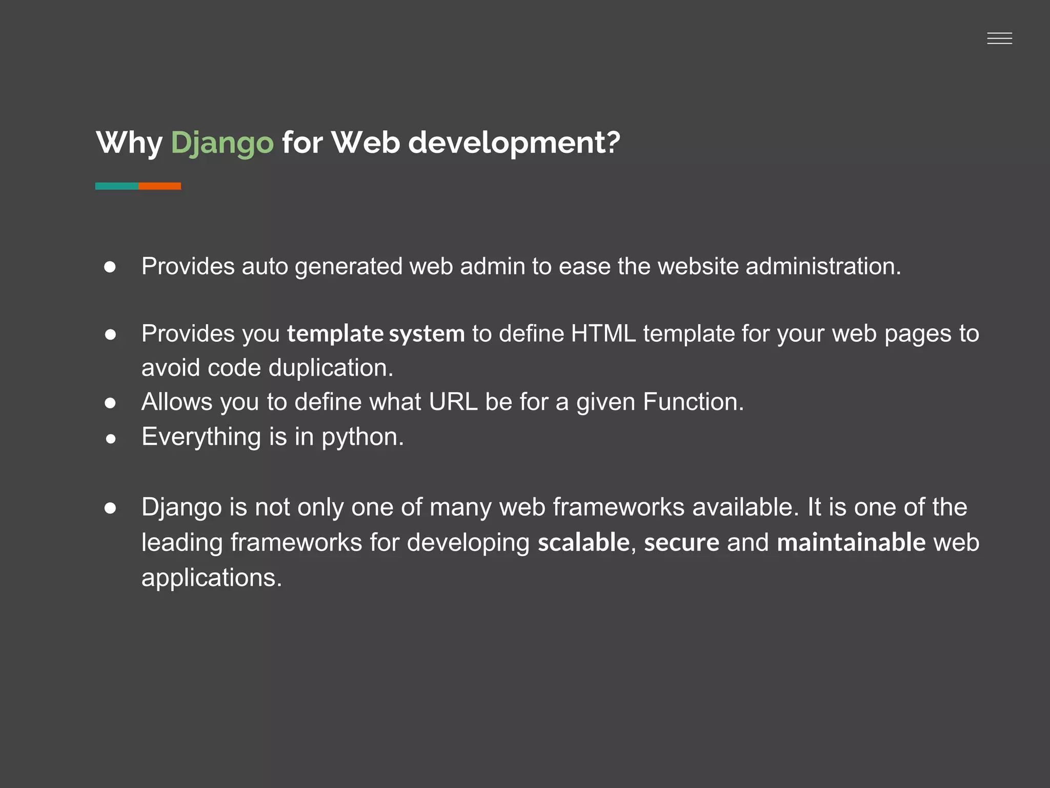Why Django for Web development?
● Provides auto generated web admin to ease the website administration.
● Provides you template system to define HTML template for your web pages to
avoid code duplication.
● Allows you to define what URL be for a given Function.
● Everything is in python.
● Django is not only one of many web frameworks available. It is one of the
leading frameworks for developing scalable, secure and maintainable web
applications.
 