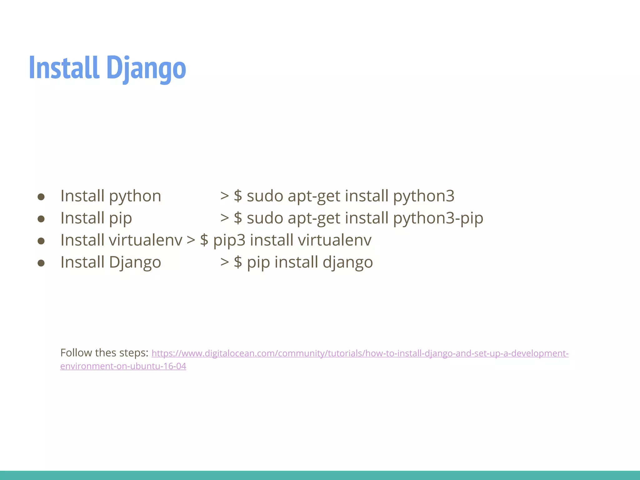 Install Django
● Install python > $ sudo apt-get install python3
● Install pip > $ sudo apt-get install python3-pip
● Install virtualenv > $ pip3 install virtualenv
● Install Django > $ pip install django
Follow thes steps: https://www.digitalocean.com/community/tutorials/how-to-install-django-and-set-up-a-development-
environment-on-ubuntu-16-04
 
