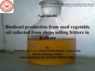 th

IV International Conference on Advances in Energy Research
Indian Institute of Technology Bombay, Mumbai

Paper code:096

Biodiesel production from used vegetable
oil collected from shops selling fritters in
Kolkata
By
Nabanita Banerjee, Ritica Ramkrishnan, Tushar Jash
School of Energy Studies
Jadavpur University, Kolkata-700032, India.

1

 