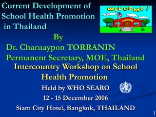 Current Development of
School Health Promotion
in Thailand
             By
 Dr. Charuaypon TORRANIN
 Permanent Secretary, MOE, Thailand
   Intercountry Workshop on School
          Health Promotion
           Held by WHO SEARO
            12 - 15 December 2006
   Siam City Hotel, Bangkok, THAILAND
                                        1
 