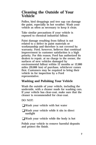 Cleaning the Outside of Your 
Vehicle 
Pollen, bird droppings and tree sap can damage 
the paint, especially in hot weather. Wash your 
vehicle as often as necessary to keep it clean. 
Take similar precautions if your vehicle is 
exposed to chemical industrial fallout. 
Paint damage resulting from fallout is not 
related to a defect in paint materials or 
workmanship and therefore is not covered by 
warranty. Ford, however, believes that continual 
improvement in customer satisfaction is a high 
priority. For this reason, Ford has authorized its 
dealers to repair, at no charge to the owner, the 
surfaces of new vehicles damaged by 
environmental fallout within 12 months or 12,000 
miles (20,000 km) of purchase, whichever comes 
first. Customers may be required to bring their 
vehicle in for inspection by a Ford 
representative. 
Washing and Polishing Your Vehicle 
Wash the outside of your vehicle, including the 
underside, with a cleaner made for washing cars. 
If your vehicle has clear-coat, make sure that the 
cleaner is recommended for clear-coat. 
DO NOT: 
qWash your vehicle with hot water 
qWash your vehicle while it sits in direct 
7 
sunlight 
qWash your vehicle while the body is hot 
Polish your vehicle to remove harmful deposits 
and protect the finish. 
 