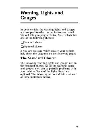 73 
Warning Lights and 
Gauges 
In your vehicle, the warning lights and gauges 
are grouped together on the instrument panel. 
We call this grouping a cluster. Your vehicle has 
one of the following clusters: 
qStandard cluster 
qOptional cluster 
If you are not sure which cluster your vehicle 
has, check the diagrams on the following pages. 
The Standard Cluster 
The following warning lights and gauges are on 
the standard cluster. All of the warning lights 
and gauges alert you to possible problems with 
your vehicle. Some of the lights listed are 
optional. The following sections detail what each 
of these indicators means. 
 