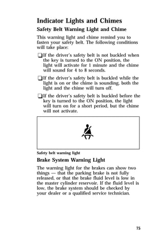 Indicator Lights and Chimes 
Safety Belt Warning Light and Chime 
This warning light and chime remind you to 
fasten your safety belt. The following conditions 
will take place: 
qIf the driver’s safety belt is not buckled when 
the key is turned to the ON position, the 
light will activate for 1 minute and the chime 
will sound for 4 to 8 seconds. 
qIf the driver’s safety belt is buckled while the 
light is on or the chime is sounding, both the 
light and the chime will turn off. 
qIf the driver’s safety belt is buckled before the 
key is turned to the ON position, the light 
will turn on for a short period, but the chime 
will not activate. 
Safety belt warning light 
Brake System Warning Light 
The warning light for the brakes can show two 
things — that the parking brake is not fully 
released, or that the brake fluid level is low in 
the master cylinder reservoir. If the fluid level is 
low, the brake system should be checked by 
your dealer or a qualified service technician. 
75 
 