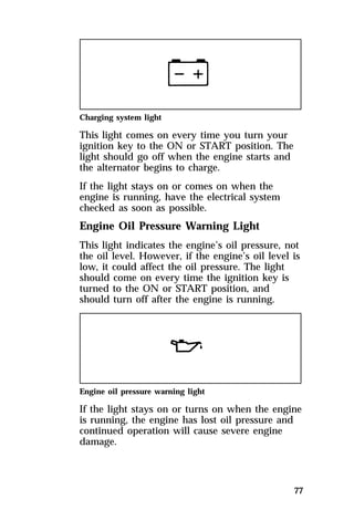 Charging system light 
This light comes on every time you turn your 
ignition key to the ON or START position. The 
light should go off when the engine starts and 
the alternator begins to charge. 
If the light stays on or comes on when the 
engine is running, have the electrical system 
checked as soon as possible. 
Engine Oil Pressure Warning Light 
This light indicates the engine’s oil pressure, not 
the oil level. However, if the engine’s oil level is 
low, it could affect the oil pressure. The light 
should come on every time the ignition key is 
turned to the ON or START position, and 
should turn off after the engine is running. 
Engine oil pressure warning light 
If the light stays on or turns on when the engine 
is running, the engine has lost oil pressure and 
continued operation will cause severe engine 
damage. 
77 
 