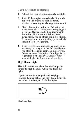 If you lose engine oil pressure: 
1. Pull off the road as soon as safely possible. 
2. Shut off the engine immediately. If you do 
78 
not stop the engine as soon as safely 
possible, severe engine damage could result. 
3. Check the engine’s oil level, following the 
instructions on checking and adding engine 
oil in this Owner Guide. (See Engine oil in 
the Index.) If you do not follow these 
instructions, you or others could be injured. 
To ensure an accurate reading, your vehicle 
should be on level ground. 
4. If the level is low, add only as much oil as 
necessary to bring it to the full level before 
you start the engine again. Do not overfill. 
Do not operate the engine if the light is on, 
regardless of the oil level. Contact your 
nearest dealer for further service actions. 
High Beam Light 
This light comes on when the headlamps are 
turned to high beam or when you flash the 
lights. 
If your vehicle is equipped with Daylight 
Running Lamps (DRL), the high beam light will 
not come on when you flash the lights. 
High beam light 
 