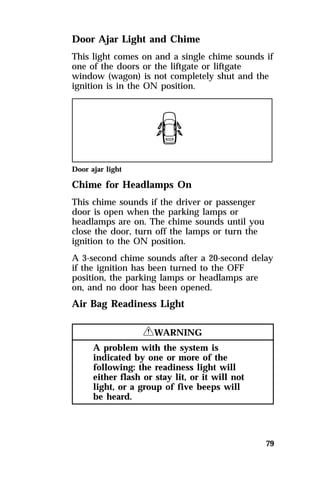 Door Ajar Light and Chime 
This light comes on and a single chime sounds if 
one of the doors or the liftgate or liftgate 
window (wagon) is not completely shut and the 
ignition is in the ON position. 
Door ajar light 
Chime for Headlamps On 
This chime sounds if the driver or passenger 
door is open when the parking lamps or 
headlamps are on. The chime sounds until you 
close the door, turn off the lamps or turn the 
ignition to the ON position. 
A 3-second chime sounds after a 20-second delay 
if the ignition has been turned to the OFF 
position, the parking lamps or headlamps are 
on, and no door has been opened. 
Air Bag Readiness Light 
79 
RWARNING 
A problem with the system is 
indicated by one or more of the 
following: the readiness light will 
either flash or stay lit, or it will not 
light, or a group of five beeps will 
be heard. 
 