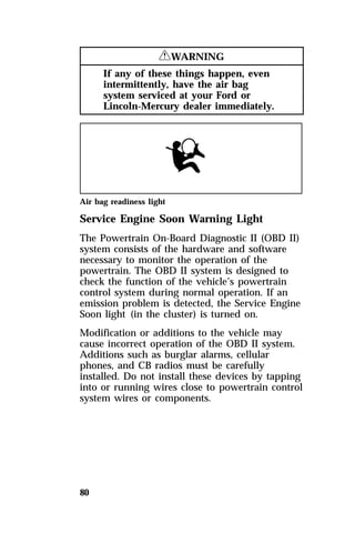 80 
RWARNING 
If any of these things happen, even 
intermittently, have the air bag 
system serviced at your Ford or 
Lincoln-Mercury dealer immediately. 
Air bag readiness light 
Service Engine Soon Warning Light 
The Powertrain On-Board Diagnostic II (OBD II) 
system consists of the hardware and software 
necessary to monitor the operation of the 
powertrain. The OBD II system is designed to 
check the function of the vehicle’s powertrain 
control system during normal operation. If an 
emission problem is detected, the Service Engine 
Soon light (in the cluster) is turned on. 
Modification or additions to the vehicle may 
cause incorrect operation of the OBD II system. 
Additions such as burglar alarms, cellular 
phones, and CB radios must be carefully 
installed. Do not install these devices by tapping 
into or running wires close to powertrain control 
system wires or components. 
 