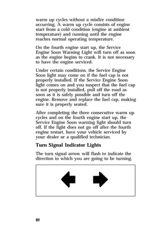 warm up cycles without a misfire condition 
occurring. A warm up cycle consists of engine 
start from a cold condition (engine at ambient 
temperature) and running until the engine 
reaches normal operating temperature. 
On the fourth engine start up, the Service 
Engine Soon Warning Light will turn off as soon 
as the engine begins to crank. It is not necessary 
to have the engine serviced. 
Under certain conditions, the Service Engine 
Soon light may come on if the fuel cap is not 
properly installed. If the Service Engine Soon 
light comes on and you suspect that the fuel cap 
is not properly installed, pull off the road as 
soon as it is safely possible and turn off the 
engine. Remove and replace the fuel cap, making 
sure it is properly seated. 
After completing the three consecutive warm up 
cycles and on the fourth engine start up, the 
Service Engine Soon warning light should turn 
off. If the light does not go off after the fourth 
engine restart, have your vehicle serviced by 
your dealer or a qualified technician. 
Turn Signal Indicator Lights 
The turn signal arrow will flash to indicate the 
direction in which you are going to be turning. 
82 
 