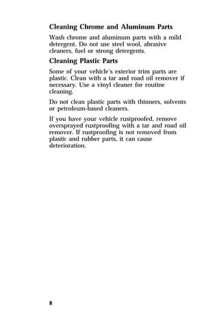 Cleaning Chrome and Aluminum Parts 
Wash chrome and aluminum parts with a mild 
detergent. Do not use steel wool, abrasive 
cleaners, fuel or strong detergents. 
Cleaning Plastic Parts 
Some of your vehicle’s exterior trim parts are 
plastic. Clean with a tar and road oil remover if 
necessary. Use a vinyl cleaner for routine 
cleaning. 
Do not clean plastic parts with thinners, solvents 
or petroleum-based cleaners. 
If you have your vehicle rustproofed, remove 
oversprayed rustproofing with a tar and road oil 
remover. If rustproofing is not removed from 
plastic and rubber parts, it can cause 
deterioration. 
8 
 